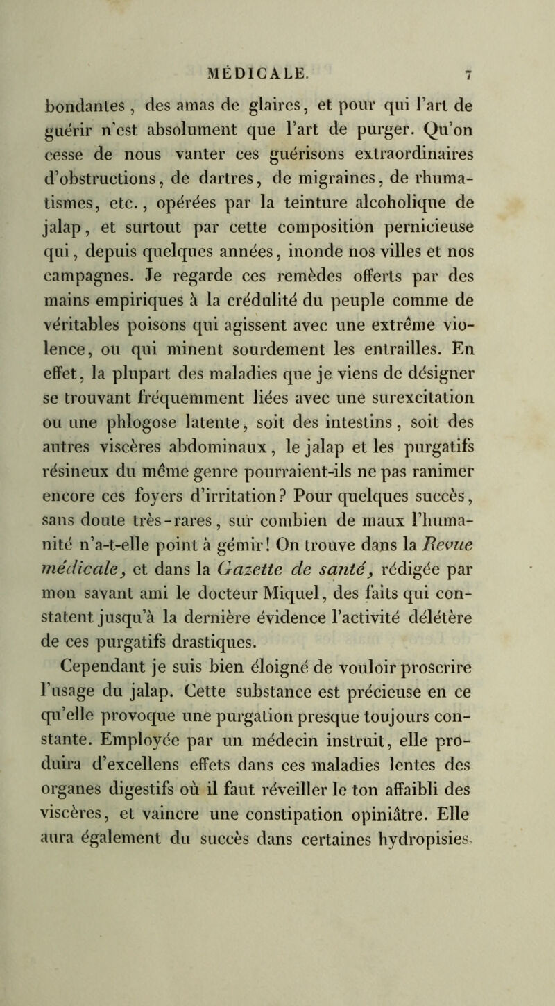 bondantes , des amas de glaires, et pour qui J’art de guérir n’est absolument que l’art de purger. Qu’on eesse de nous vanter ces guérisons extraordinaires d’obstructions, de dartres, de migraines, de rhuma- tismes, etc., opérées par la teinture alcoholique de jalap, et surtout par cette composition pernicieuse qui, depuis quelques années, inonde nos villes et nos campagnes. Je regarde ces remèdes offerts par des mains empiriques à la crédulité du peuple comme de véritables poisons qui agissent avec une extrême vio- lence, ou qui minent sourdement les entrailles. En effet, la plupart des maladies que je viens de désigner se trouvant fréquemment liées avec une surexcitation ou une phlogose latente, soit des intestins, soit des autres viscères abdominaux, le jalap et les purgatifs résineux du même genre pourraient-ils ne pas ranimer encore ces foyers d’irritation ? Pour quelques succès, sans doute très-rares, sur combien de maux l’huma- nité n’a-t-elle point à gémir! On trouve dans la Revue médicale, et dans la Gazette de santé, rédigée par mon savant ami le docteur Miquel, des faits qui con- statent jusqu’à la dernière évidence l’activité délétère de ces purgatifs drastiques. Cependant je suis bien éloigné de vouloir proscrire l’usage du jalap. Cette substance est précieuse en ce qu’elle provoque une purgation presque toujours con- stante. Employée par un médecin instruit, elle pro- duira d’excellens effets dans ces maladies lentes des organes digestifs où il faut réveiller le ton affaibli des viscères, et vaincre une constipation opiniâtre. Elle aura également du succès dans certaines hydropisies