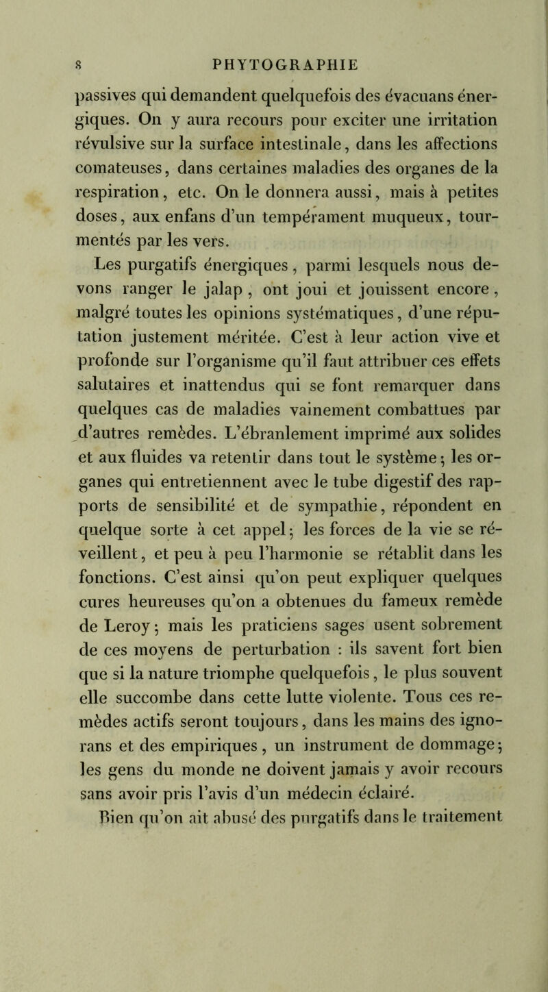 passives qui demandent quelquefois des évacuans éner- giques. On y aura recours pour exciter une irritation révulsive sur la surface intestinale, dans les affections comateuses, dans certaines maladies des organes de la respiration, etc. On le donnera aussi, mais à petites doses, aux enfans d’un tempérament muqueux, tour- mentés par les vers. Les purgatifs énergiques, parmi lesquels nous de- vons ranger le jalap , ont joui et jouissent encore, malgré toutes les opinions systématiques, d’une répu- tation justement méritée. C’est à leur action vive et profonde sur l’organisme qu’il faut attribuer ces effets salutaires et inattendus qui se font remarquer dans quelques cas de maladies vainement combattues par d’autres remèdes. L’ébranlement imprimé aux solides et aux fluides va retentir dans tout le système ; les or- ganes qui entretiennent avec le tube digestif des rap- ports de sensibilité et de sympathie, répondent en quelque sorte à cet appel 5 les forces de la vie se ré- veillent, et peu à peu l’harmonie se rétablit dans les fonctions. C’est ainsi qu’on peut expliquer quelques cures heureuses qu’on a obtenues du fameux remède de Leroy $ mais les praticiens sages usent sobrement de ces moyens de perturbation : ils savent fort bien que si la nature triomphe quelquefois, le plus souvent elle succombe dans cette lutte violente. Tous ces re- mèdes actifs seront toujours, dans les mains des igno- rans et des empiriques , un instrument de dommage ; les gens du monde ne doivent jamais y avoir recours sans avoir pris l’avis d’un médecin éclairé. Bien qu’on ait abusé des purgatifs dans le traitement
