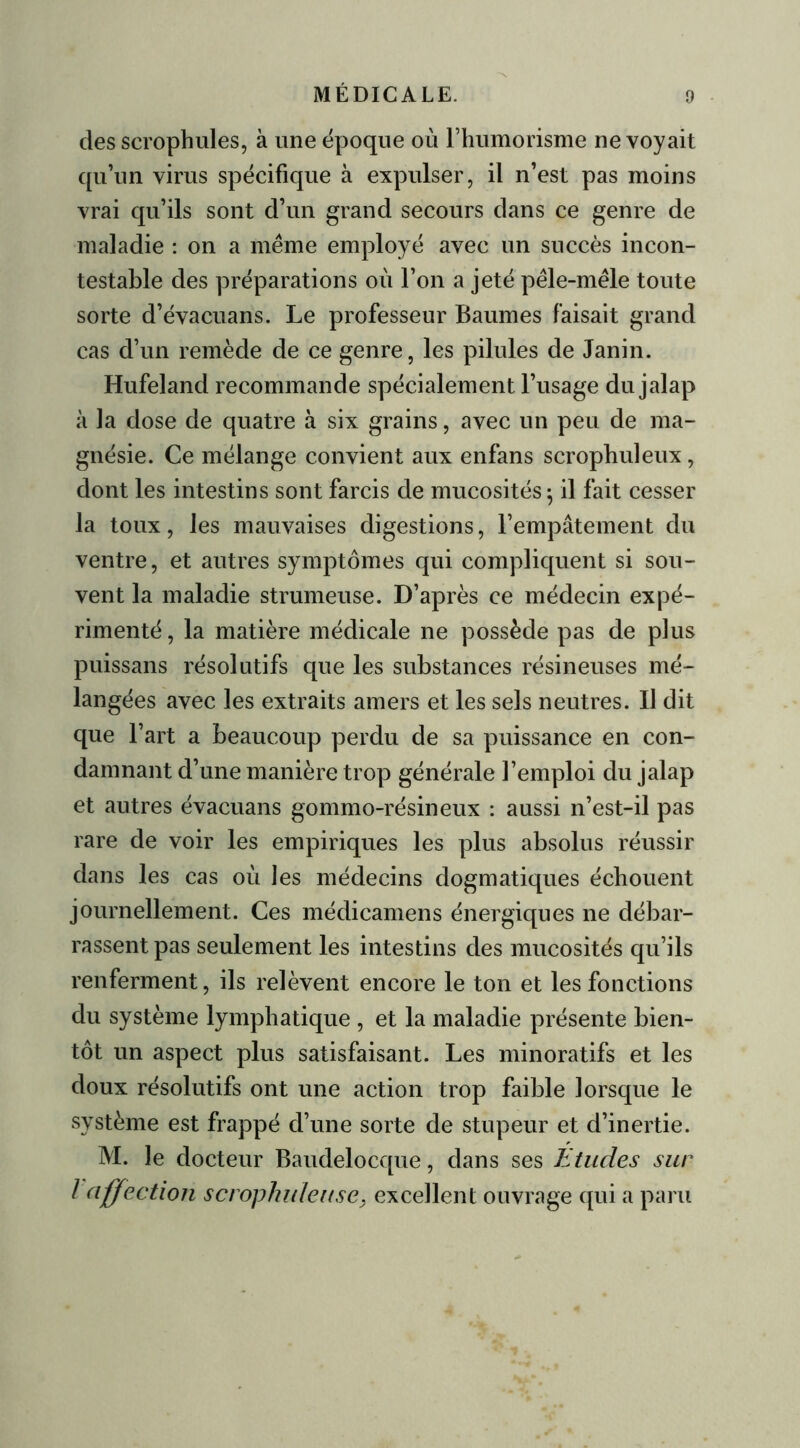 des scrophules, à une époque où l’humorisme ne voyait qu’un virus spécifique à expulser, il n’est pas moins vrai qu’ils sont d’un grand secours dans ce genre de maladie : on a même employé avec un succès incon- testable des préparations où l’on a jeté pêle-mêle toute sorte d’évacuans. Le professeur Baumes faisait grand cas d’un remède de ce genre, les pilules de Janin. Hufeland recommande spécialement l’usage du jalap à la dose de quatre à six grains, avec un peu de ma- gnésie. Ce mélange convient aux enfans scrophuleux, dont les intestins sont farcis de mucosités ; il fait cesser la toux, les mauvaises digestions, l’empâtement du ventre, et autres symptômes qui compliquent si sou- vent la maladie strumeuse. D’après ce médecin expé- rimenté, la matière médicale 11e possède pas de plus puissans résolutifs que les substances résineuses mé- langées avec les extraits amers et les sels neutres. Il dit que l’art a beaucoup perdu de sa puissance en con- damnant d’une manière trop générale l’emploi du jalap et autres évacuans gommo-résineux : aussi n’est-il pas rare de voir les empiriques les plus absolus réussir dans les cas où les médecins dogmatiques échouent journellement. Ces médicamens énergiques ne débar- rassent pas seulement les intestins des mucosités qu’ils renferment, ils relèvent encore le ton et les fonctions du système lymphatique , et la maladie présente bien- tôt un aspect plus satisfaisant. Les minoratifs et les doux résolutifs ont une action trop faible lorsque le système est frappé d’une sorte de stupeur et d’inertie. M. le docteur Baudelocque, dans ses Etudes sur l affection scrophuleuse> excellent ouvrage qui a paru