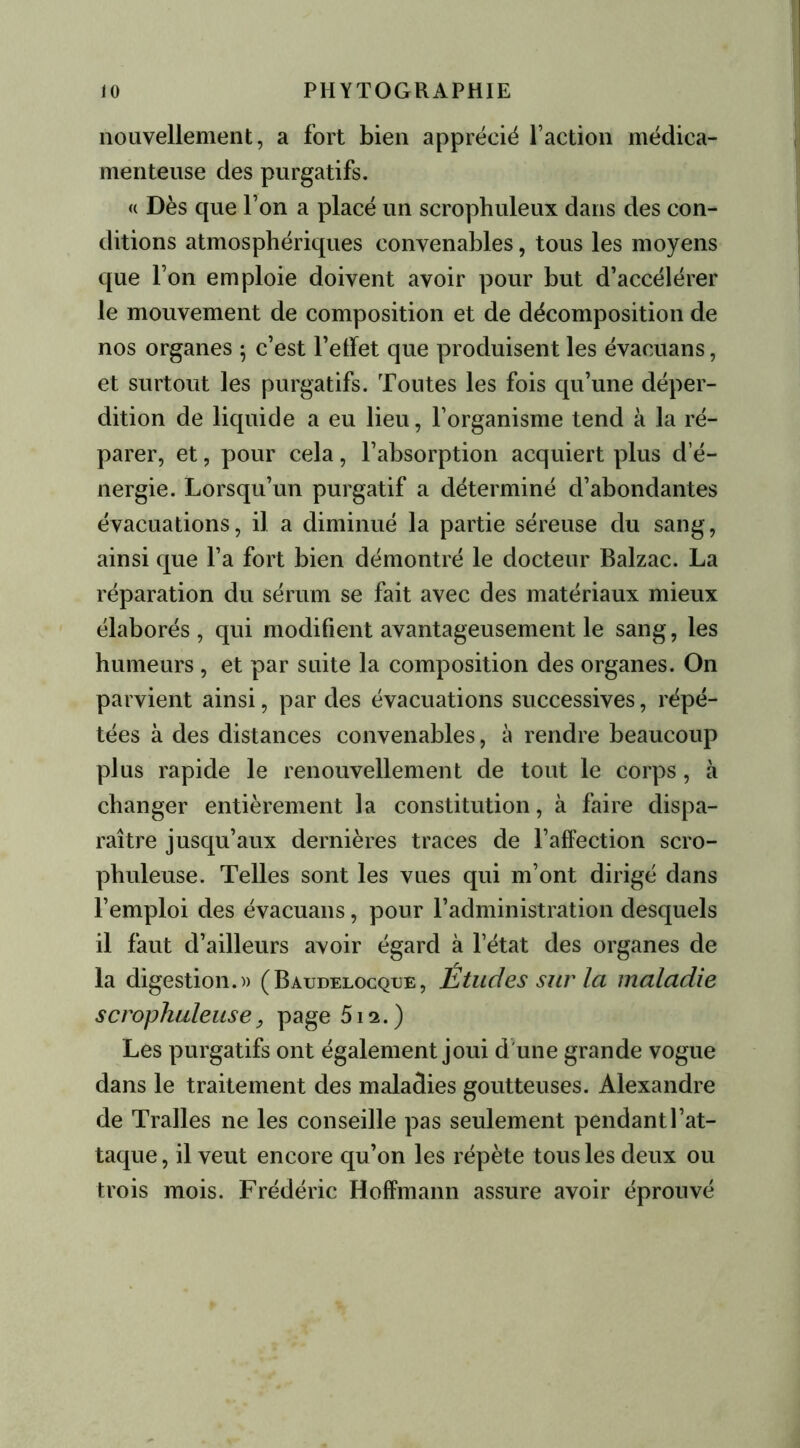 nouvellement, a fort bien apprécié faction médica- menteuse des purgatifs. « Dès que l’on a placé un scrophuleux dans des con- ditions atmosphériques convenables, tous les moyens que Ton emploie doivent avoir pour but d’accélérer le mouvement de composition et de décomposition de nos organes ; c’est l’elïet que produisent les évacuans, et surtout les purgatifs. Toutes les fois qu’une déper- dition de liquide a eu lieu, l’organisme tend à la ré- parer, et, pour cela, l’absorption acquiert plus d e- nergie. Lorsqu’un purgatif a déterminé d’abondantes évacuations, il a diminué la partie séreuse du sang, ainsi que l’a fort bien démontré le docteur Balzac. La réparation du sérum se fait avec des matériaux mieux élaborés, qui modifient avantageusement le sang, les humeurs , et par suite la composition des organes. On parvient ainsi, par des évacuations successives, répé- tées à des distances convenables, à rendre beaucoup plus rapide le renouvellement de tout le corps, à changer entièrement la constitution, à faire dispa- raître jusqu’aux dernières traces de l’affection scro- phuleuse. Telles sont les vues qui m’ont dirigé dans l’emploi des évacuans, pour l’administration desquels il faut d’ailleurs avoir égard à l’état des organes de la digestion.)) (Baudelocque, Études sur la maladie scrophuleuse, page 512. ) Les purgatifs ont également joui d'une grande vogue dans le traitement des maladies goutteuses. Alexandre de Tralles ne les conseille pas seulement pendant l’at- taque, il veut encore qu’on les répète tous les deux ou trois mois. Frédéric Hoffmann assure avoir éprouvé