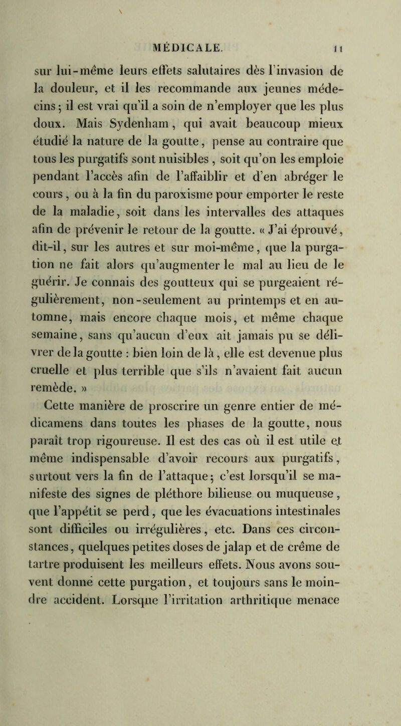 sur lui-même leurs effets salutaires dès l'invasion de la douleur, et il les recommande aux jeunes méde- cins ; il est vrai qu'il a soin de n’employer que les plus doux. Mais Sydenham , qui avait beaucoup mieux étudié la nature de la goutte, pense au contraire que tous les purgatifs sont nuisibles , soit qu’on les emploie pendant l’accès afin de l’affaiblir et d’en abréger le cours, ou à la fin du paroxisme pour emporter le reste de la maladie, soit dans les intervalles des attaques afin de prévenir le retour de la goutte. « J’ai éprouvé, dit-il, sur les autres et sur moi-même, que la purga- tion ne fait alors qu’augmenter le mal au lieu de le guérir. Je connais des goutteux qui se purgeaient ré- gulièrement, non-seulement au printemps et en au- tomne, mais encore chaque mois, et même chaque semaine, sans qu’aucun d’eux ait jamais pu se déli- vrer de la goutte : bien loin de là, elle est devenue plus cruelle et plus terrible que s’ils n’avaient fait aucun remède. » Cette manière de proscrire un genre entier de mé- dicamens dans toutes les phases de la goutte, nous paraît trop rigoureuse. Il est des cas où il est utile e.t même indispensable d’avoir recours aux purgatifs, surtout vers la fin de l’attaque; c’est lorsqu’il se ma- nifeste des signes de pléthore bilieuse ou muqueuse, que l’appétit se perd, que les évacuations intestinales sont difficiles ou irrégulières, etc. Dans ces circon- stances, quelques petites doses de jalap et de crème de tartre produisent les meilleurs effets. Nous avons sou- vent donné cette purgation, et toujours sans le moin- dre accident. Lorsque l’irritation arthritique menace