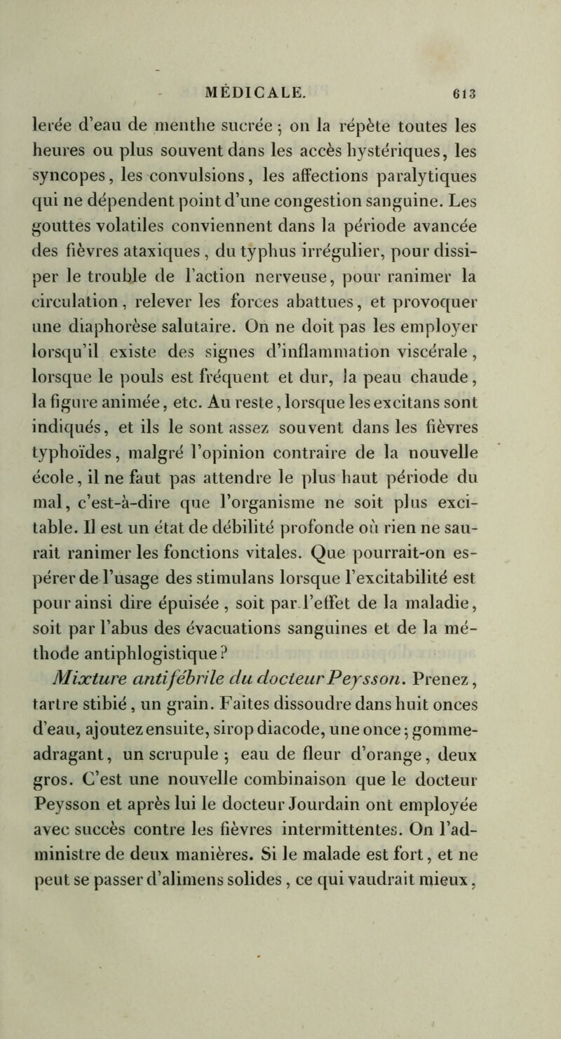 lerée d’eau de menthe sucrée -, on la répète toutes les heures ou plus souvent dans les accès hystériques, les syncopes, les convulsions, les affections paralytiques qui ne dépendent point d’une congestion sanguine. Les gouttes volatiles conviennent dans la période avancée des fièvres ataxiques , du typhus irrégulier, pour dissi- per le trouble de faction nerveuse, pour ranimer la circulation, relever les forces abattues, et provoquer une diaphorèse salutaire. On ne doit pas les employer lorsqu’il existe des signes d’inflammation viscérale, lorsque le pouls est fréquent et dur, la peau chaude, la figure animée, etc. Au reste, lorsque les excitans sont indiqués, et ils le sont assez souvent dans les fièvres typhoïdes, malgré l’opinion contraire de la nouvelle école, il ne faut pas attendre le plus haut période du mal, c’est-à-dire que l’organisme ne soit plus exci- table. Il est un état de débilité profonde où rien ne sau- rait ranimer les fonctions vitales. Que pourrait-on es- pérer de l’usage des stimulans lorsque l’excitabilité est pour ainsi dire épuisée , soit par l’effet de la maladie, soit par l’abus des évacuations sanguines et de la mé- thode antiphlogistique ? Mixture antifébrile du docteur Péysson. Prenez, tartre stibié, un grain. Faites dissoudre dans huit onces d’eau, ajoutez ensuite, sirop diacode, une once ; gomme- adragant, un scrupule \ eau de fleur d’orange, deux gros. C’est une nouvelle combinaison que le docteur Peysson et après lui le docteur Jourdain ont employée avec succès contre les fièvres intermittentes. On l’ad- ministre de deux manières. Si le malade est fort, et ne peut se passer d’alimens solides, ce qui vaudrait mieux,