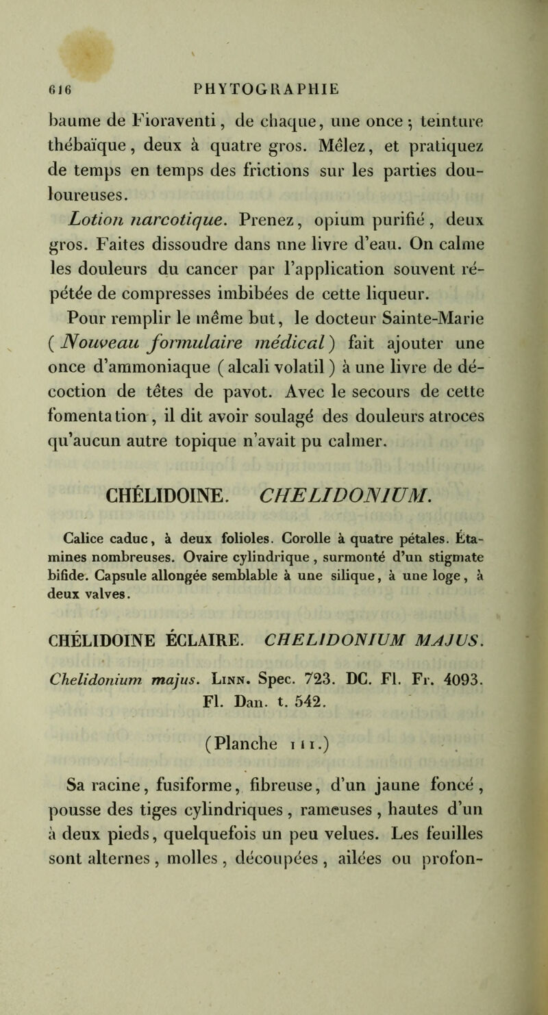 baume de Fioraventi, de chaque, une once -, teinture thébaïque, deux à quatre gros. Mêlez, et pratiquez de temps en temps des frictions sur les parties dou- loureuses. Lotion narcotique. Prenez, opium purifié , deux gros. Faites dissoudre dans nne livre d’eau. On calme les douleurs du cancer par l’application souvent ré- pétée de compresses imbibées de cette liqueur. Pour remplir le même but, le docteur Sainte-Marie ( Nouveau formulaire médical) fait ajouter une once d’ammoniaque ( alcali volatil ) à une livre de dé- coction de têtes de pavot. Avec le secours de cette fomentation , il dit avoir soulagé des douleurs atroces qu’aucun autre topique n’avait pu calmer. CHÉLIDOINE. CHELIDON1UM. Calice caduc, à deux folioles. Corolle à quatre pétales. Éta- mines nombreuses. Ovaire cylindrique , surmonté d’un stigmate bifide. Capsule allongée semblable à une silique, à une loge, à deux valves. CHÉLIDOINE ÉCLAIRE. CHEL1DONIUM MAJUS. Chelidonium majus. Linn. Spec. 723. DC. Fl. Fr. 4093. Fl. Dan. t. 542. (Planche ni.) Sa racine, fusiforme, fibreuse, d’un jaune foncé, pousse des tiges cylindriques , rameuses , hautes d’un à deux pieds, quelquefois un peu velues. Les feuilles sont alternes , molles , découpées , ailées ou profon-