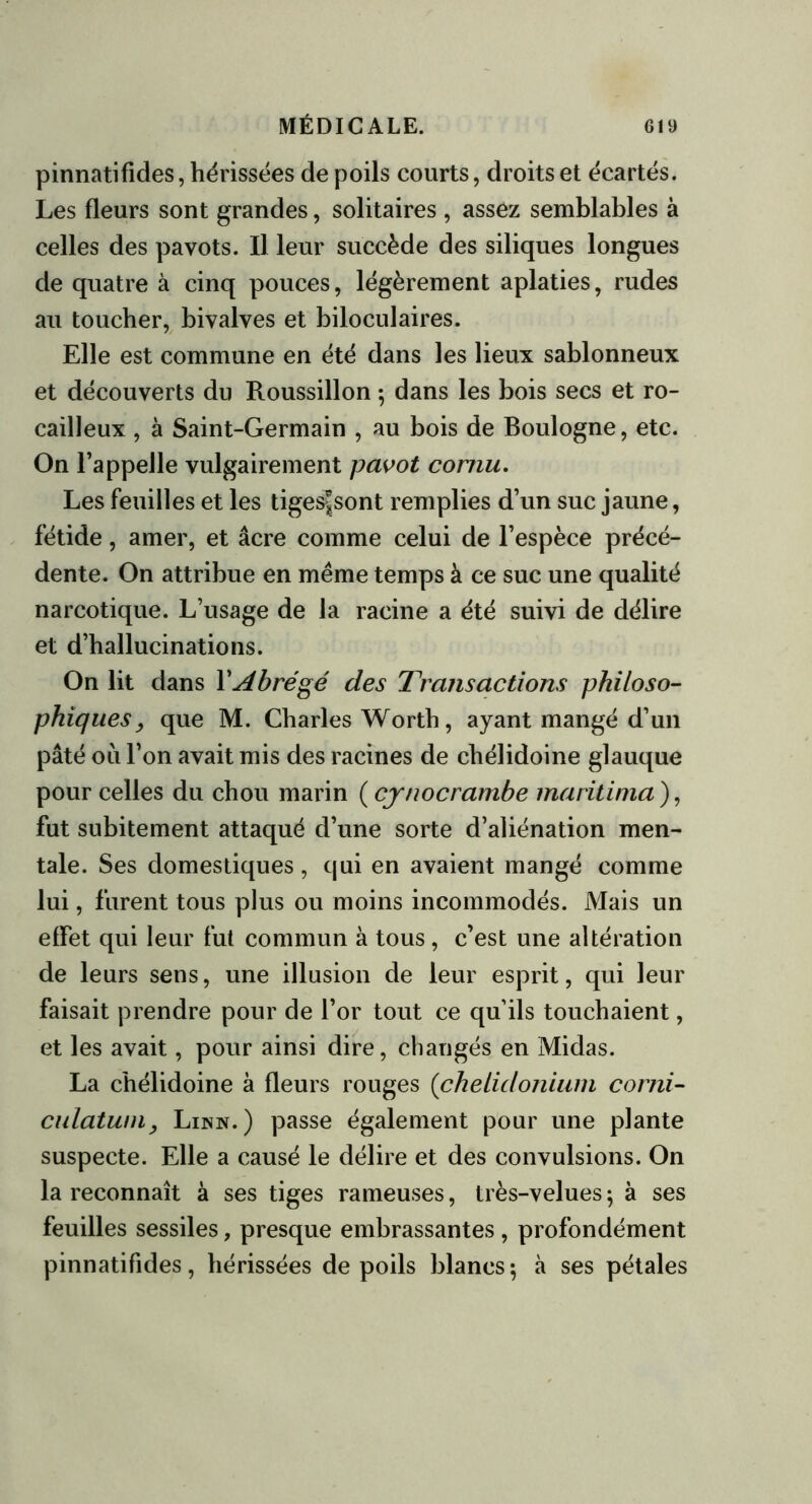 pinnatifides, hérissées de poils courts, droits et écartés. Les fleurs sont grandes, solitaires , assez semblables à celles des pavots. Il leur succède des siliques longues de quatre à cinq pouces, légèrement aplaties, rudes au toucher, bivalves et biloculaires. Elle est commune en été dans les lieux sablonneux et découverts du Roussillon ; dans les bois secs et ro- cailleux , à Saint-Germain , au bois de Boulogne, etc. On l’appelle vulgairement pavot cornu. Les feuilles et les tiges^sont remplies d’un suc jaune, fétide, amer, et âcre comme celui de l’espèce précé- dente. On attribue en meme temps à ce suc une qualité narcotique. L’usage de la racine a été suivi de délire et d’hallucinations. On lit dans Y Abrégé des Transactions philoso- phiques, que M. Charles Worth, ayant mangé d’un pâté ou l’on avait mis des racines de chélidoine glauque pour celles du chou marin ( cynocrambe maritima ), fut subitement attaqué d’une sorte d’aliénation men- tale. Ses domestiques, qui en avaient mangé comme lui, furent tous plus ou moins incommodés. Mais un effet qui leur fut commun à tous, c’est une altération de leurs sens, une illusion de leur esprit, qui leur faisait prendre pour de l’or tout ce qu’ils touchaient, et les avait, pour ainsi dire, changés en Midas. La chélidoine à fleurs rouges (chelidoniurn corni- culatwny Linn.) passe également pour une plante suspecte. Elle a causé le délire et des convulsions. On la reconnaît à ses tiges rameuses, très-velues ; à ses feuilles sessiles, presque embrassantes, profondément pinnatifides, hérissées de poils blancs\ à ses pétales