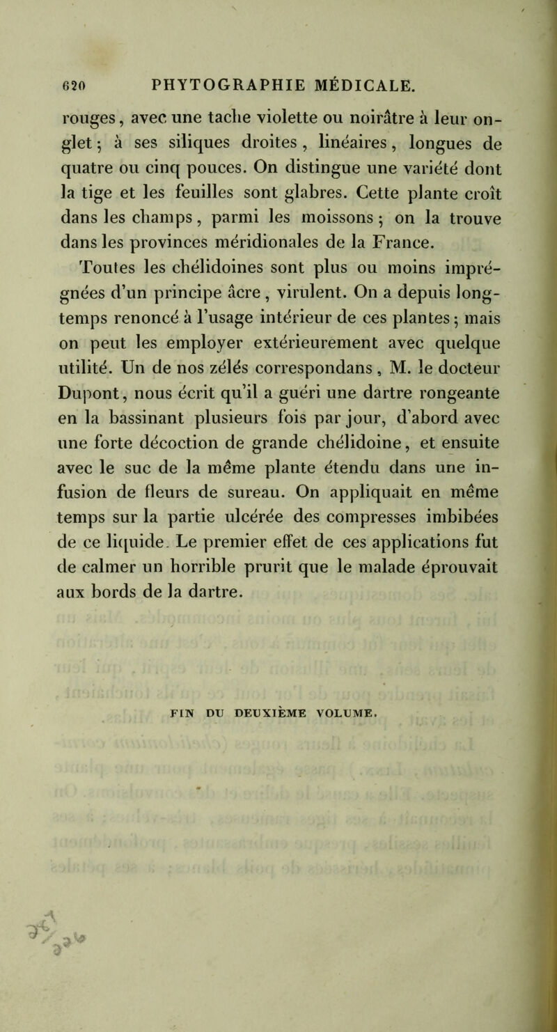 rouges, avec une taclie violette ou noirâtre à leur on- glet ^ à ses siliques droites, linéaires, longues de quatre ou cinq pouces. On distingue une variété dont la tige et les feuilles sont glabres. Cette plante croît dans les champs, parmi les moissons ; on la trouve dans les provinces méridionales de la France. Toutes les chéhdoines sont plus ou moins impré- gnées d’un principe âcre , virulent. On a depuis long- temps renoncé à l’usage intérieur de ces plantes; mais on peut les employer extérieurement avec quelque utilité. Un de nos zélés correspondans, M. le docteur Dupont, nous écrit qu’il a guéri une dartre rongeante en la bassinant plusieurs fois par jour, d’abord avec une forte décoction de grande chélidoine, et ensuite avec le suc de la même plante étendu dans une in- fusion de fleurs de sureau. On appliquait en même temps sur la partie ulcérée des compresses imbibées de ce liquide. Le premier effet, de ces applications fut de calmer un horrible prurit que le malade éprouvait aux bords de la dartre. FIN DU DEUXIÈME VOLUME.