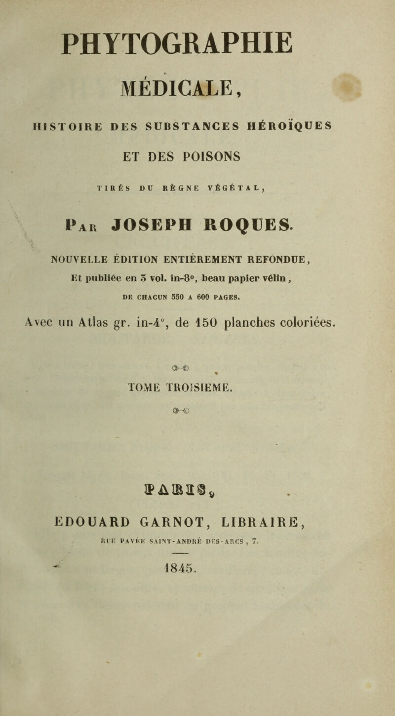 MÉDICALE, HISTOIRE DES SUBSTANCES HÉROÏQUES ET DES POISONS TIRÉS DU RÈGNE VÉGÉTAL, Par JOSEPH ROQUES. NOUVELLE ÉDITION ENTIÈREMENT REFONDUE, Et publiée en 5 vol. in-8°, beau papier vélin, DE CHACUN 350 A 600 PAGES. Avec un Atlas gr. in-4% de 150 planches coloriées. o-c % TOME TROISIEME. EDOUARD GARNOT, LIBRAIRE, RUE PAVÉE SAINT-ANDRÉ-DES-ARCS , 7. 1845.