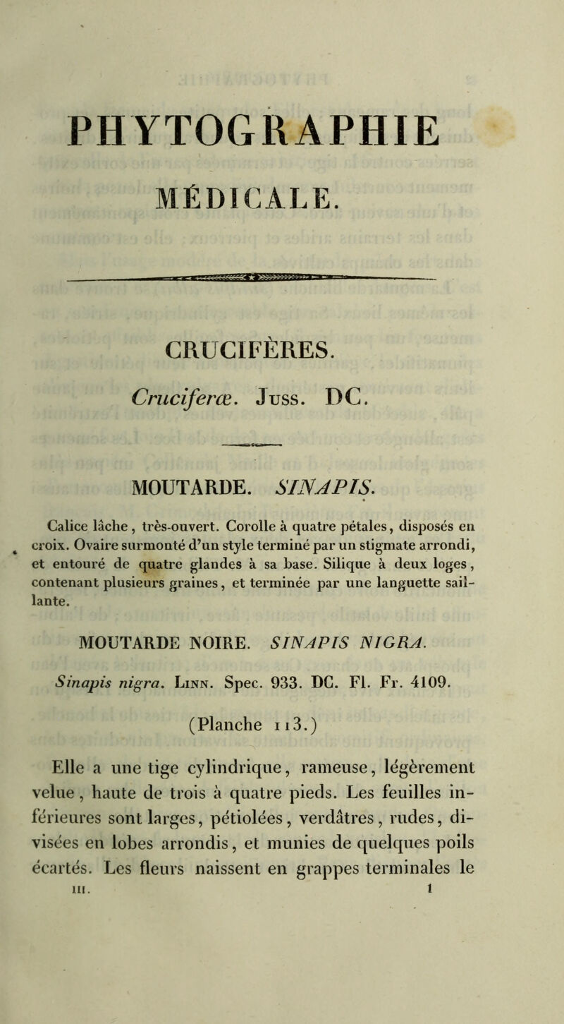 MÉDICALE. ^Z£ CRUCIFÈRES. Crucifèree. J uss. D C. MOUTARDE. SINJPIS. Calice lâche , très-ouvert. Corolle à quatre pétales, disposés en croix. Ovaire surmonté d’un style terminé par un stigmate arrondi, et entouré de quatre glandes à sa base. Silique à deux loges, contenant plusieurs graines, et terminée par une languette sail- lante. MOUTARDE NOIRE. SINJPIS NIGRA. Sinapis nigra. Linn. Spec. 933. DC. Fl. Fr. 4109. (Planche n3.) Elle a une tige cylindrique, rameuse, légèrement velue , haute de trois à quatre pieds. Les feuilles in- férieures sont larges, pétiolées, verdâtres, rudes, di- visées en lobes arrondis, et munies de quelques poils écartés. Les fleurs naissent en grappes terminales le