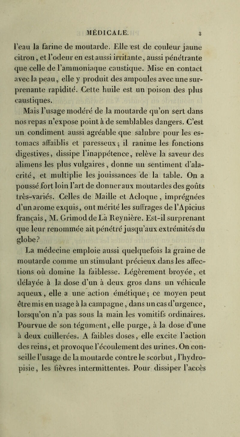 l’eau la farine de moutarde. Elle est de couleur jaune citron, et l’odeur en est aussi irritante, aussi pénétrante que celle de l’ammoniaque caustique. Mise en contact avec la peau, elle y produit des ampoules avec une sur- prenante rapidité. Cette huile est un poison des plus caustiques. Mais l’usage modéré de la moutarde qu’on sert dans nos repas n’expose point à de semblables dangers. C’est un condiment aussi agréable que salubre pour les es- tomacs affaiblis et paresseux; il ranime les fonctions digestives, dissipe l’inappétence, relève la saveur des alimens les plus vulgaires, donne un sentiment d’ala- crité, et multiplie les jouissances cle la table. On a poussé fort loin l’art de donner aux moutardes des goûts très-variés. Celles de Maille et Acloque, imprégnées d’un arôme exquis, ont mérité les suffrages de l’Apicius français, M. Grimod de La Reynière. Est-il surprenant que leur renommée ait pénétré jusqu’aux extrémités du globe ? La médecine emploie aussi quelquefois la graine de moutarde comme un stimulant précieux dans les affec- tions où domine la faiblesse. Légèrement broyée, et délayée à la dose d’un à deux gros dans un véhicule aqueux, elle a une action émétique; ce moyen peut être mis en usage à la campagne, dans un cas d’urgence, lorsqu’on n’a pas sous la main les vomitifs ordinaires. Pourvue de son tégument, elle purge, à la dose d’une à deux cuillerées. A faibles doses, elle excite l’action des reins, et provoque l’écoulement des urines. On con- seille l’usage de la moutarde contre le scorbut, l’hydro- pisie, les lièvres intermittentes. Pour dissiper l’accès