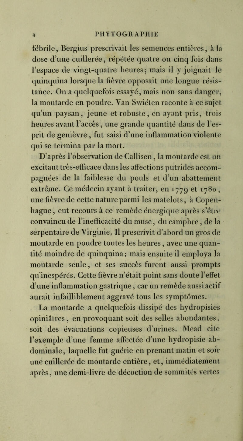 fébrile, Bergius prescrivait les semences entières, à la dose d’une cuillerée, répétée quatre ou cinq fois dans l’espace de vingt-quatre heures 5 mais il y joignait le quinquina lorsque la fièvre opposait une longue résis- tance. O11 a quelquefois essayé, mais non sans danger, la moutarde en poudre. Van Swiéten raconte à ce sujet qu’un paysan, jeune et robuste, en ayant pris, trois heures avant l’accès, une grande quantité dans de l’es- prit de genièvre , fut saisi d’une inflammation violente qui se termina par la mort. D’après l’observation de Callisen, la moutarde est un excitant très-efficace dans les affections putrides accom- pagnées de la faiblesse du pouls et d’un abattement extrême. Ce médecin ayant à traiter, en 1779 et 1780 , une fièvre de cette nature parmi les matelots, à Copen- hague , eut recours à ce remède énergique après s’être convaincu de l’inefficacité du musc, du camphre, de la serpentaire de Virginie. Tl prescrivit d’abord un gros de moutarde en poudre toutes les heures, avec une quan- tité moindre de quinquina; mais ensuite il employa la moutarde seule, et ses succès furent aussi prompts qu’inespérés. Cette fièvre n’était point sans doute l’effet d’une inflammation gastrique, car un remède aussi actif aurait infailliblement aggravé tous les symptômes. La moutarde a quelquefois dissipé des hydropisies opiniâtres , en provoquant soit des selles abondantes, soit des évacuations copieuses d’urines. Mead cite l’exemple d’une femme affectée d’une hydropisie ab- dominale, laquelle fut guérie en prenant matin et soir une cuillerée de moutarde entière, et, immédiatement après, une demi-livre de décoction de sommités vertes