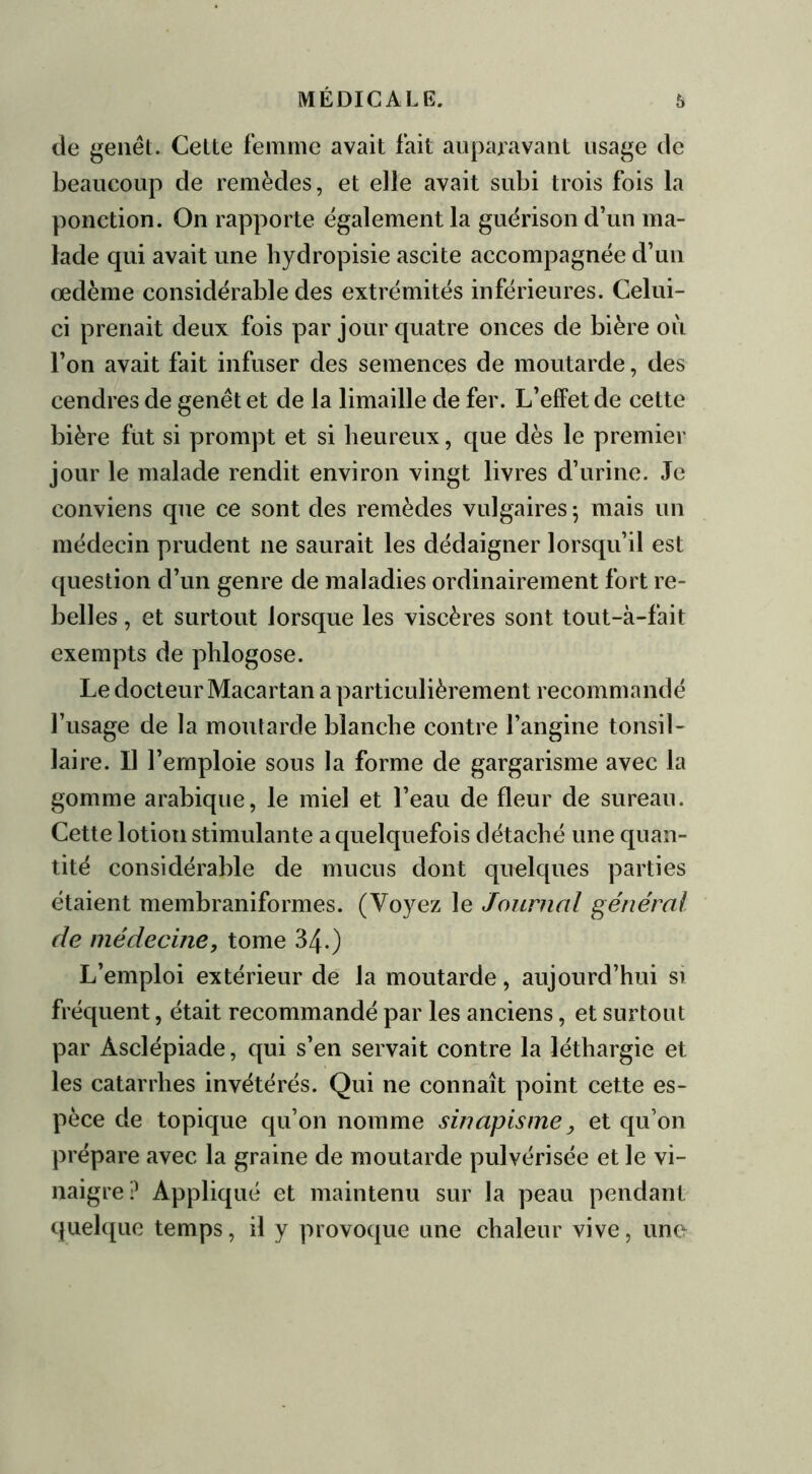de genêt. Celte femme avait fait auparavant usage de beaucoup de remèdes, et elle avait subi trois fois la ponction. On rapporte egalement la guérison d’un ma- lade qui avait une hydropisie ascite accompagnée d’un œdème considérable des extrémités inférieures. Celui- ci prenait deux fois par jour quatre onces de bière où l’on avait fait infuser des semences de moutarde, des cendres de genêt et de la limaille de fer. L’effet de cette bière fut si prompt et si heureux, que dès le premier jour le malade rendit environ vingt livres d’urine. Je conviens que ce sont des remèdes vulgaires ; mais un médecin prudent ne saurait les dédaigner lorsqu’il est question d’un genre de maladies ordinairement fort re- belles , et surtout lorsque les viscères sont tout-à-fait exempts de phlogose. Le docteur Macartan a particulièrement recommandé l’usage de la moutarde blanche contre l’angine tonsil- Jaire. Il l’emploie sous la forme de gargarisme avec la gomme arabique, le miel et l’eau de fleur de sureau. Cette lotion stimulante a quelquefois détaché une quan- tité considérable de mucus dont quelques parties étaient membraniformes. (Voyez le Journal général de médecine, tome 340 L’emploi extérieur de la moutarde, aujourd’hui si fréquent, était recommandé par les anciens, et surtout par Àsclépiade, qui s’en servait contre la léthargie et les catarrhes invétérés. Qui ne connaît point cette es- pèce de topique qu’on nomme sinapisme, et qu’on prépare avec la graine de moutarde pulvérisée et le vi- naigre? Appliqué et maintenu sur la peau pendant quelque temps, il y provoque une chaleur vive, une