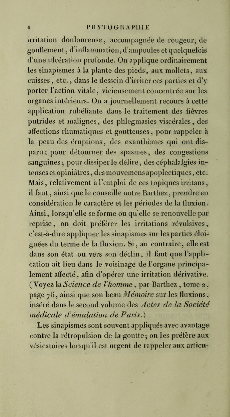 irritation douloureuse, accompagnée de rougeur, de gonflement, d’inflammation, d’ampoules et quelquefois d’une ulcération profonde. On applique ordinairement les sinapismes à la plante des pieds, aux mollets, aux cuisses, etc., dans le dessein d’irriter ces parties et d’y porter l’action vitale, vicieusement concentrée sur les organes intérieurs. On a journellement recours à cette application rubéfiante dans le traitement des fièvres putrides et malignes, des phlegmasies viscérales, des affections rhumatiques et goutteuses, pour rappeler à la peau des éruptions, des exanthèmes qui ont dis- paru; pour détourner des spasmes, des congestions sanguines; pour dissiper le délire, des céphalalgies in- tenses et opiniâtres, des mouvemens apoplectiques, etc. Mais, relativement à l’emploi de ces topiques irritans, il faut, ainsi que le conseille notre Barthez, prendre en considération le caractère et les périodes de la fluxion. Ainsi, lorsqu’elle se forme ou qu’elle se renouvelle par reprise, on doit préférer les irritations révulsives, c’est-à-dire appliquer les sinapismes sur les parties éloi- gnées du terme de la fluxion. Si, au contraire, elle est dans son état ou vers son déclin, il faut que l’appli- cation ait lieu dans le voisinage de l’organe principa- lement affecté, afin d’opérer une irritation dérivative. ( Voyez la Science de l’homme, par Barthez , tome 2, page 76, ainsi que son beau Mémoire sur les fluxions, inséré dans le second volume des Actes de la Société médicale cl’émulation de Paris.) Les sinapismes sont souvent appliqués avec avantage contre la rétropulsion de la goutte; on les préfère aux vésicatoires lorsqu’il est urgent de rappeler aux articu-