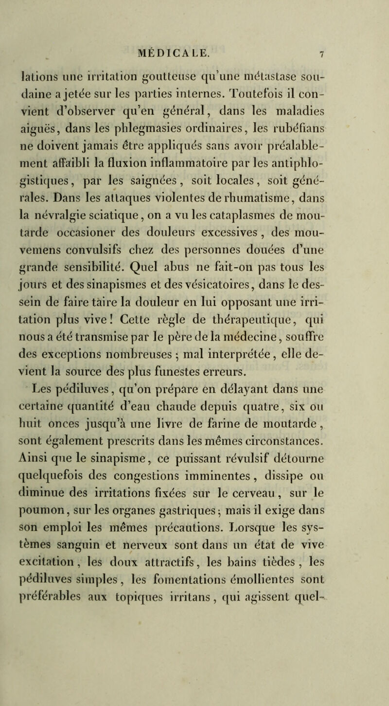 la Lions une irritation goutteuse qu’une métastase sou- daine a jetée sur les parties internes. Toutefois il con- vient d’observer qu’en général, dans les maladies aiguës, dans les phlegmasies ordinaires, les rubéfians ne doivent jamais être appliqués sans avoir préalable- ment affaibli la fluxion inflammatoire par les antiphlo- gistiques , par les saignées, soit locales, soit géné- rales. Dans les attaques violentes de rhumatisme, dans la névralgie sciatique, on a vu les cataplasmes de mou- tarde oecasioner des douleurs excessives , des mou- venlens convulsifs chez des personnes douées d’une grande sensibilité. Quel abus ne fait-on pas tous les jours et des sinapismes et des vésicatoires, dans le des- sein de faire taire la douleur en lui opposant une irri- tation plus vive î Cette règle de thérapeutique, qui nous a été transmise par le père de la médecine, souffre des exceptions nombreuses -, mal interprétée, elle de- vient la source des plus funestes erreurs. Les pédiluves, qu’on prépare en délayant dans une certaine quantité d’eau chaude depuis quatre, six ou huit onces jusqu’à une livre de farine de moutarde , sont également prescrits dans les mêmes circonstances. Ainsi que le sinapisme, ce puissant révulsif détourne quelquefois des congestions imminentes , dissipe ou diminue des irritations fixées sur le cerveau , sur le poumon, sur les organes gastriques^ mais il exige dans son emploi les mêmes précautions. Lorsque les sys- tèmes sanguin et nerveux sont dans un état de vive excitation, les doux attractifs, les bains tièdes, les pédiluves simples, les fomentations émollientes sont préférables aux topiques irritans, qui agissent quel-