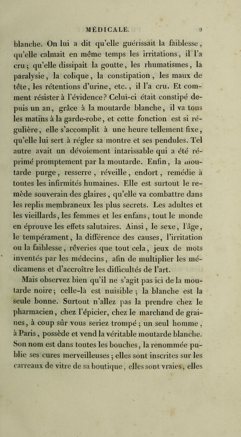 blanche. On lui a dit qu’elle guérissait la faiblesse, qu’elle calmait en même temps les irritations, il l’a cru ; qu’elle dissipait la goutte, les rhumatismes, la paralysie, la colique, la constipation , les maux de tête, les rétentions d’urine, etc., il l’a cru. Et com- ment résistera l’évidence? Celui-ci était constipé de- puis un an, grâce à la moutarde blanche, il va tous les matins à la garde-robe, et cette fonction est si ré- gulière , elle s’accomplit à une heure tellement fixe, qu’elle lui sert à régler sa montre et ses pendules. Tel autre avait un dévoiement intarissable qui a été ré- primé promptement par la moutarde. Enfin, la mou- tarde purge , resserre , réveille , endort, remédie à toutes les infirmités humaines. Elle est surtout le re- mède souverain des glaires , qu’elle va combattre dans les replis membraneux les plus secrets. Les adultes et les vieillards, les femmes et les enfans, tout le monde en éprouve les effets salutaires. Ainsi, le sexe, lâge, le tempérament, la différence des causes, l’irritation ou la faiblesse, rêveries que tout cela, jeux de mots inventés par les médecins, afin de multiplier les mé- dicamens et d’accroître les difficultés de l’art. Mais observez bien qu’il ne s’agit pas ici de la mou- tarde noire; celle-là est nuisible ; la blanche est la seule bonne. Surtout n’allez pas la prendre chez le pharmacien, chez l’épicier, chez le marchand de grai- nes , à coup sûr vous seriez trompé ; un seul homme , à Paris, possède et vend la véritable moutarde blanche. Son nom est dans toutes les bouches, la renommée pu- blie ses cures merveilleuses ; elles sont inscrites sur les carreaux de vitre de sa boutique, elles sont vraies, elles
