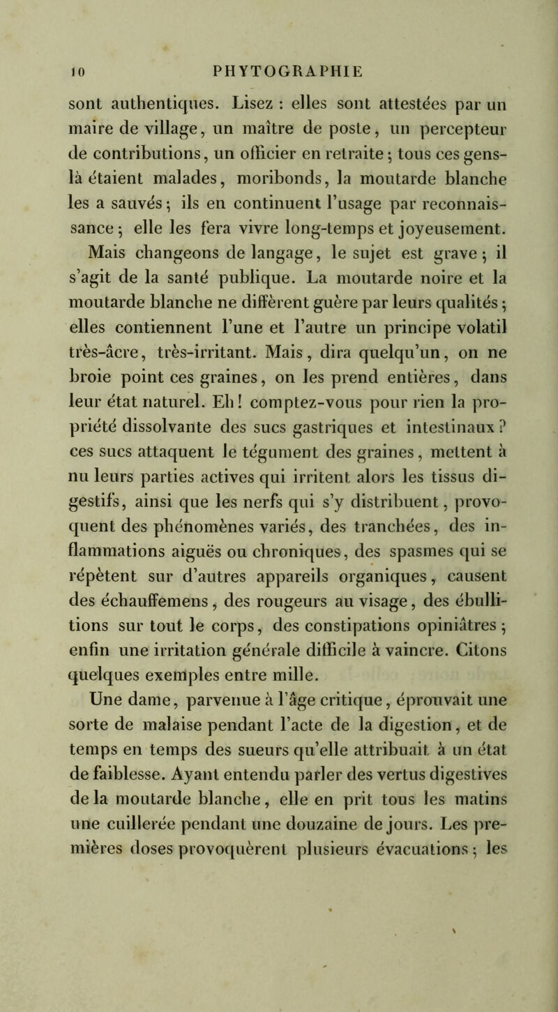 sont authentiques. Lisez : elles sont attestées par un maire de village, un maître de poste, un percepteur de contributions, un officier en retraite ; tous ces gens- là étaient malades, moribonds, la moutarde blanche les a sauvés ; ils en continuent l’usage par reconnais- sance ; elle les fera vivre long-temps et joyeusement. Mais changeons de langage, le sujet est grave; il s’agit de la santé publique. La moutarde noire et la moutarde blanche ne diffèrent guère par leurs qualités ; elles contiennent l’une et l’autre un principe volatil très-âcre, très-irritant. Mais, dira quelqu’un, on ne broie point ces graines, on les prend entières, dans leur état naturel. Eh! comptez-vous pour rien la pro- priété dissolvante des sucs gastriques et intestinaux ? ces sucs attaquent le tégument des graines, mettent à nu leurs parties actives qui irritent alors les tissus di- gestifs, ainsi que les nerfs qui s’y distribuent, provo- quent des phénomènes variés, des tranchées, des in- flammations aiguës ou chroniques, des spasmes qui se répètent sur d’autres appareils organiques, causent des échauffemens, des rougeurs au visage, des ébulli- tions sur tout le corps, des constipations opiniâtres ; enfin une irritation générale difficile à vaincre. Citons quelques exemples entre mille. Une dame, parvenue à l’âge critique, éprouvait une sorte de malaise pendant l’acte de la digestion, et de temps en temps des sueurs qu’elle attribuait à un état de faiblesse. Ayant entendu parler des vertus digestives de la moutarde blanche, elle en prit tous les matins une cuillerée pendant une douzaine de jours. Les pre- mières doses provoquèrent plusieurs évacuations; les