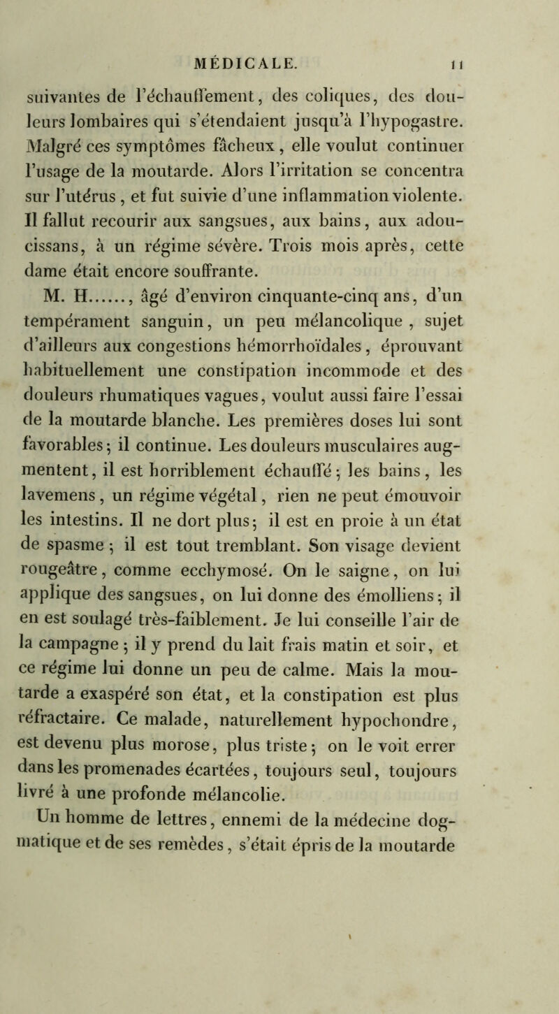 suivantes de réchauffement, des coliques, des dou- leurs lombaires qui s’étendaient jusqu’à l’hypogastre. Malgré ces symptômes fâcheux, elle voulut continuer l’usage de la moutarde. Alors l’irritation se concentra sur l’utérus, et fut suivie d’une inflammation violente. Il fallut recourir aux sangsues, aux bains, aux adou- cissans, à un régime sévère. Trois mois après, cette dame était encore souffrante. M. H , âgé d’environ cinquante-cinq ans, d’un tempérament sanguin, un peu mélancolique, sujet d’ailleurs aux congestions hémorrhoïdales, éprouvant habituellement une constipation incommode et des douleurs rhumatiques vagues, voulut aussi faire l’essai de la moutarde blanche. Les premières doses lui sont favorables 5 il continue. Les douleurs musculaires aug- mentent, il est horriblement échauffé; les bains, les lavemens, un régime végétal, rien ne peut émouvoir les intestins. Il ne dort plus; il est en proie à un état de spasme ; il est tout tremblant. Son visage devient rougeâtre, comme ecchymosé. On le saigne, on lui applique des sangsues, on lui donne des émolliens; il en est soulagé très-faiblement. Je lui conseille l’air de la campagne ; il y prend du lait frais matin et soir, et ce régime lui donne un peu de calme. Mais la mou- tarde a exaspéré son état, et la constipation est plus réfractaire. Ce malade, naturellement hypochondre, est devenu plus morose, plus triste; on le voit errer dans les promenades écartées, toujours seul, toujours livré à une profonde mélancolie. Un homme de lettres, ennemi de la médecine dog- matique et de ses remèdes, s’était épris de la moutarde \