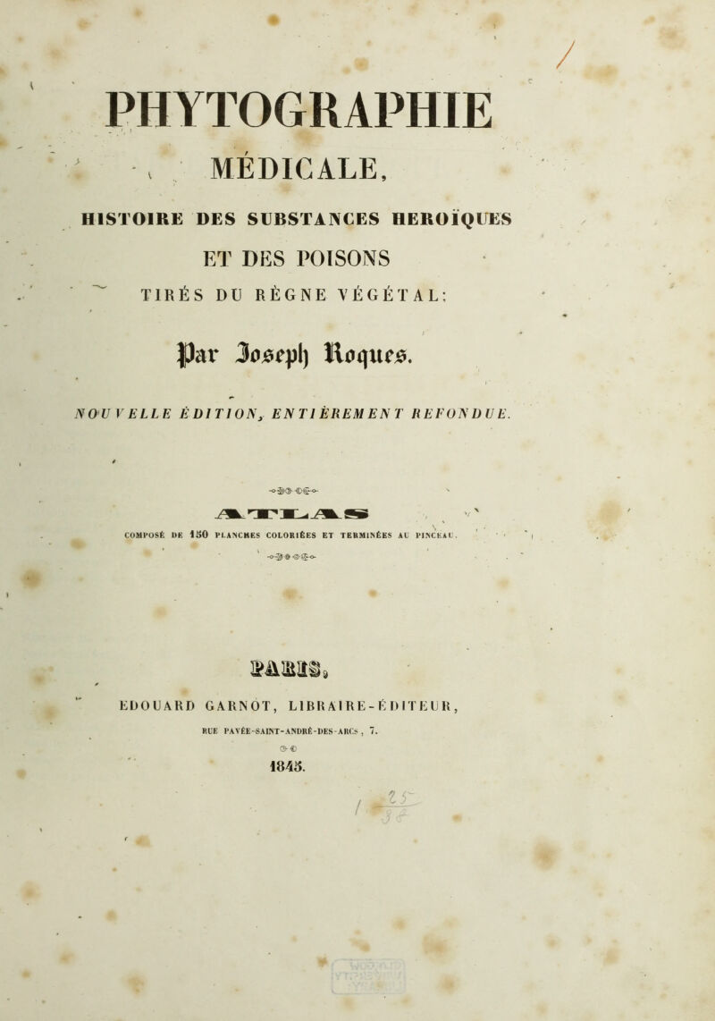 PHYTOGRAPHIE _ \ r MÉDICALE, HISTOIRE DES SUBSTANCES HEROÏQUES ET DES POISONS TIRÉS DU RÈGNE VÉGÉTAL: ; f)ar Jojsepl) Eoquos. I * NOU VELLE ÉDITIONy ENTIÈREMENT REFONDUE. 4 -o®Qh-©<§-o- ' COMPOSÉ DE ISO PLANCHES COLORIÉES ET TERMINÉES AL PINCEAU. 3MM§9 EDO U A HD GARNOT, L1BR Al RE-É D ITEll H , RUE PAVÉE-SAINT-ANDRÉ-DES-ARCS , 7. ©-€> 1845.
