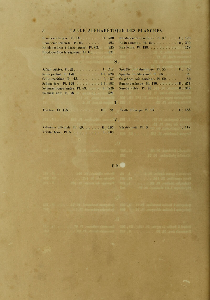 TABLE ALPHABETIQUE DES PLANCHES- Renoncule langue. PI. 88. . . .... II, 430 Rhododendron politique. PI. 62. . . . II, 123 Renoncule scélérate. PI. 85. . .... 423 Ricin commun. PI. 141 . . . III, 330 Rhododendron à fleurs jaunes. PI. 63. 125 Rue fétide. PI. 120 ... 178 Rhododendron ferrugineux. PI. 61. . . 121 S • Safran cultivé. PI. 21 . . . . I, 218 Spigélie authelmintique. PI. 55. . . . II, 58 Sapin pectiné. PI. 148 .... 111, 423 Spigélie du Maryland. PI. 56. . . . . ib. Scille maritime. PI. 13. . . . .... I, 157 Slrychnos noix-vomique. PI 60. 82 Sédum âcre. PI. 122 .... III, 193 Sumac vénéneux. PI. 130. . . . . . . III , 271 Solanum douce-amère. PI. 49. . . . . I, 526 Sureau yèble. PI. 76 . . . II, 344 Solanum noir. PI. 48 521 T . Thé hou. PI. 115 . . . . III, 37 Trolle d’Europe. PI. 97 ... II, 454 Y. Valériane officinale. PI. 69 II, 185 Vératre noir. PI. 6 I, 114 Vératre blanc. Tl. 5 I, 103 FIN.