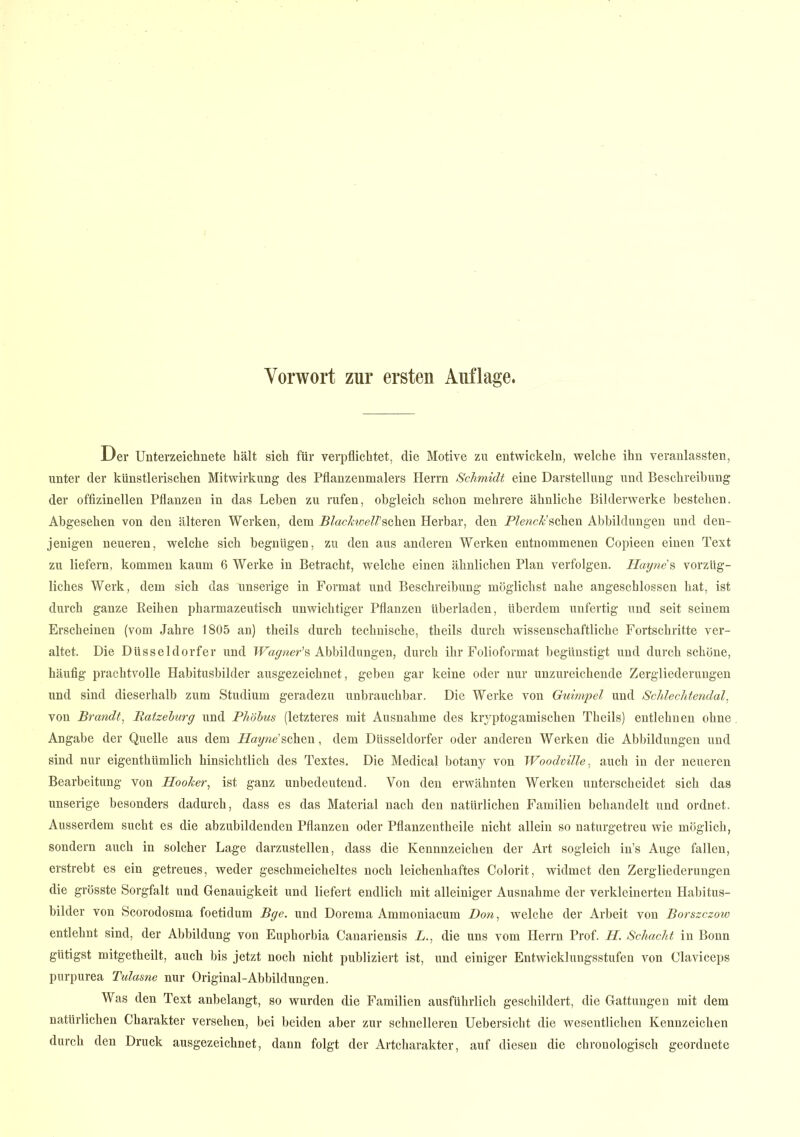 Vorwort zur ersten Auflage. Der Unterzeichnete hält sich für verpflichtet, die Motive zu entwickeln, welche ihn veranlassten, unter der künstlerischen Mitwirkung des Pflanzenmalers Herrn Schmidt eine Darstellung und Beschreibung der offizineilen Pflanzen in das Leben zu rufen, obgleich schon mehrere ähnliche Bilderwerke bestehen. Abgesehen von den älteren Werken, dem BlachwelVsehen Herbar, den PZewc^’schen Abbildungen und den- jenigen neueren, welche sich begnügen, zu den aus anderen Werken entnommenen Copieen einen Text zu liefern, kommen kaum 6 Werke in Betracht, welche einen ähnlichen Plan verfolgen. Hayne's vorzüg- liches Werk, dem sich das 'unserige in Format und Beschreibung möglichst nahe angeschlossen hat, ist durch ganze Reihen pharmazeutisch unwichtiger Pflanzen überladen, überdem unfertig und seit seinem Erscheinen (vom Jahre 1805 an) theils durch technische, theils durch wissenschaftliche Fortschritte ver- altet. Die Düsseldorfer und Wagner’s Abbildungen, durch ihr Folioformat begünstigt und durch schöne, häufig prachtvolle Habitusbilder ausgezeichnet, geben gar keine oder nur unzureichende Zergliederungen und sind dieserhalb zum Studium geradezu unbrauchbar. Die Werke von Guimpel und Schlechtendal, von Brandt, Batzelurg und Phöhus (letzteres mit Ausnahme des kryptogamischen Theils) entlehnen ohne Angabe der Quelle aus dem Hayne'sehen, dem Düsseldorfer oder anderen Werken die Abbildungen und sind nur eigenthümlich hinsichtlich des Textes. Die Medical botany von Woodmlle, auch in der neueren Bearbeitung von Hooher, ist ganz unbedeutend. Von den erwähnten Werken unterscheidet sich das unserige besonders dadurch, dass es das Material nach den natürlichen Familien behandelt und ordnet. Ausserdem sucht es die abzubildenden Pflanzen oder Pflanzentheile nicht allein so naturgetreu wie möglich, sondern auch in solcher Lage darzustellen, dass die Kennnzeichen der Art sogleich in’s Auge fallen, erstrebt es ein getreues, weder geschmeicheltes noch leichenhaftes Colorit, widmet den Zergliederungen die grösste Sorgfalt und Genauigkeit und liefert endlich mit alleiniger Ausnahme der verkleinerten Habitus- bilder von Scorodosma foetidum Bge. und Dorema Ammoniacum Don, welche der Arbeit von Borszczow entlehnt sind, der Abbildung von Euphorbia Canariensis L., die uns vom Herrn Prof. II. Schacht in Bonn gütigst mitgetheilt, auch bis jetzt noch nicht publiziert ist, und einiger Entwicklungsstufen von Claviceps purpurea Tulasne nur Original-Abbildungen. Was den Text anhelangt, so wurden die Familien ausführlich geschildert, die Gattungen mit dem natürlichen Charakter versehen, bei beiden aber zur schnelleren Uebersicht die wesentlichen Kennzeichen durch den Druck ausgezeichnet, dann folgt der Artcharakter, auf diesen die chronologisch geordnete