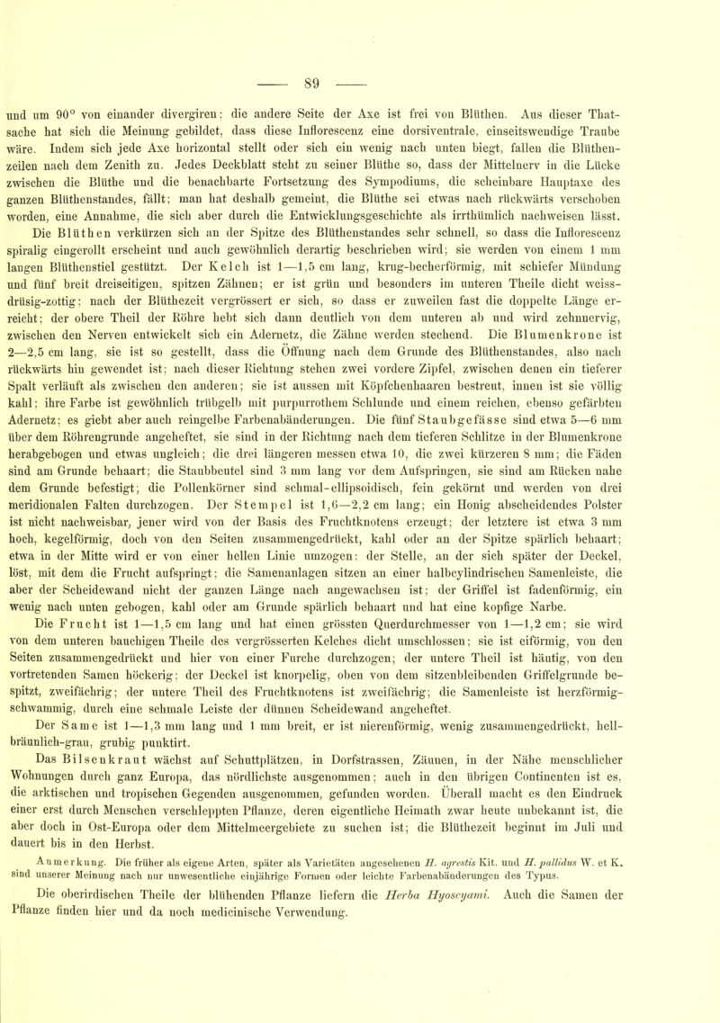 und um 90° von einander divergiren; die andere Seite der Axe ist frei von Blütlien. Aus dieser That- sache hat sich die Meinung gebildet, dass diese Inflorescenz eine dorsiventrale, einseitswendige Traube wäre. Indem sich jede Axe horizontal stellt oder sich ein wenig nach unten biegt, fallen die Blüthen- zeilen nach dem Zenith zu. Jedes Deckblatt steht zu seiner Blüthe so, dass der Mittelnerv in die Lücke zwischen die Blüthe und die benachbarte Fortsetzung des Sympodiums, die scheinbare Hauptaxe des ganzen Blüthenstandes, fällt; man hat deshalb gemeint, die Blüthe sei etwas nach rückwärts verschoben worden, eine Annahme, die sich aber durch die Entwicklungsgeschichte als irrthümlich nachweisen lässt. Die Blüthen verkürzen sich an der Spitze des Blüthenstandes sehr schnell, so dass die Inflorescenz spiralig eingerollt erscheint und auch gewöhnlich derartig beschrieben wird; sie werden von einem 1 mm laugen Blüthenstiel gestützt. Der Kelch ist 1—1,5 cm lang, krug-becherförmig, mit schiefer Mündung und fünf breit dreiseitigen, spitzen Zähnen; er ist grün und besonders im unteren Theile dicht weiss- drüsig-zottig; nach der Blüthezeit vergrössert er sich, so dass er zuweilen fast die doppelte Länge er- reicht; der obere Theil der Röhre hebt sich dann deutlich von dem unteren ab und wird zehnnervig, zwischen den Nerven entwickelt sich ein Adernetz, die Zähne werden stechend. Die Blumenkrone ist 2—2,5 cm lang, sie ist so gestellt, dass die Öffnung nach dem Grunde des Blüthenstandes, also nach rückwärts hin gewendet ist; nach dieser Richtung stehen zwei vordere Zipfel, zwischen denen ein tieferer Spalt verläuft als zwischen den anderen; sie ist aussen mit Köpfchenhaaren bestreut, innen ist sie völlig kahl; ihre Farbe ist gewöhnlich trübgelb mit purpurrothem Schlunde und einem reichen, ebenso gefärbten Adernetz; es giebt aber auch reingelbe Farbenabänderungen. Die fünf Staubgefässe sind etwa 5—6 mm über dem Röhrengrunde angeheftet, sie sind in der Richtung nach dem tieferen Schlitze in der Blumenkrone herabgebogen und etwas ungleich; die drei längeren messen etwa 10, die zwei kürzeren 8 mm; die Fäden sind am Grunde behaart; die Staubbeutel sind 3 mm lang vor dem Aufspringen, sie sind am Rücken nahe dem Grunde befestigt; die Pollenkörner sind schmal-ellipsoidisch, fein gekörnt und werden von drei meridionalen Falten durchzogen. Der Stempel ist 1,6—2,2 cm lang; ein Honig abscheidendes Polster ist nicht nachweisbar, jener wird von der Basis des Fruchtknotens erzeugt; der letztere ist etwa 3 mm hoch, kegelförmig, doch von den Seiten zusammengedrückt, kahl oder an der Spitze spärlich behaart; etwa in der Mitte wird er von einer hellen Linie umzogen: der Stelle, an der sich später der Deckel, löst, mit dem die Frucht aufspringt; die Samenanlagen sitzen an einer halbcylindrischen Samenleiste, die aber der Scheidewand nicht der ganzen Länge nach angewachsen ist; der Griffel ist fadenförmig, ein wenig nach unten gebogen, kahl oder am Grunde spärlich behaart und hat eine kopfige Narbe. Die Frucht ist 1—1,5 cm lang und hat einen grössten Querdurchmesser von 1—1,2 cm; sie wird von dem unteren bauchigen Theile des vergrösserten Kelches dicht umschlossen; sie ist eiförmig, von den Seiten zusammengedrückt und hier von einer Furche durchzogen; der untere Theil ist häutig, von den vortretenden Samen höckerig; der Deckel ist knorpelig, oben von dem sitzenbleibenden Griffelgrunde be- spitzt, zweifächrig; der untere Theil des Fruchtknotens ist zweifächrig; die Samenleiste ist herzförmig- schwammig, durch eine schmale Leiste der dünnen Scheidewand angeheftet. Der Same ist 1—1,3 mm lang und 1 mm breit, er ist nierenförmig, wenig zusammengedrückt, hell- bräunlich-grau, grubig punktirt. Das Bilsenkraut wächst auf Schuttplätzen, in Dorfstrassen, Zäunen, in der Nähe menschlicher Wohnungen durch ganz Europa, das nördlichste ausgenommen; auch in den übrigen Continenten ist es, die arktischen und tropischen Gegenden ausgenommen, gefunden worden. Überall macht es den Eindruck einer erst durch Menschen verschleppten Pflanze, deren eigentliche Heimath zwar heute unbekannt ist, die aber doch in Ost-Europa oder dem Mittelmeergebiete zu suchen ist; die Blüthezeit beginnt im Juli und dauert bis in den Herbst. Anmerkung. Die früher als eigene Arten, später als Varietäten angesehenen H. agrestis Kit. und H. pallidus W. et K. sind unserer Meinung nach nur unwesentliche einjährige Formen oder leichte Farbenabänderungen des Typus. Die oberirdischen Theile der blühenden Pflanze liefern die Herba Hyoscyami. Auch die Samen der Pflanze finden hier und da noch medicinische Verwendung.