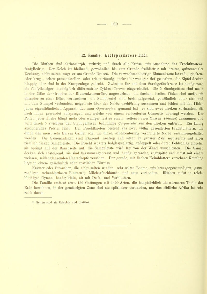 12. Familie: Asclepiadaceae Lindl. Die Bliithen sind aktinomorph, zwittrig und durch alle Kreise, mit Ausnahme des Fruchtknotens, fünfgliedrig. Der Kelch ist bleibend, gewöhnlich bis zum Grunde freiblättrig mit breiter, quincuncialer Deckung, nicht selten trägt er am Grunde Drüsen. Die verwachsenblättrige Blumenkrone ist rad-, glocken- oder krug-, selten präsentirteller- oder trichterförmig, mehr oder weniger tief gespalten, die Zipfel decken klappig oder sind in der Knospenlage gedreht. Zwischen ihr und dem Staubgefässkreise ist häufig noch ein fünfgliedriger, mannigfach differenzirter Cyklus (Corona) eingeschaltet. Die 5 Staubgefässe sind meist in der Nähe des Grundes der Blumenkronenröhre angewachsen, die flachen, breiten Fäden sind meist mit einander zu einer Röhre verwachsen; die Staubbeutel sind breit aufgesetzt, gewöhnlich unter sich und mit dem Stempel verbunden, neigen sie über der Narbe dachförmig zusammen und bilden mit den Fäden jenen eigenthümlichen Apparat, den man Gynostegium genannt hat; es sind zwei Theken vorhanden, die nach innen gewendet aufspringen und welche von einem verbreiterten Connectiv überragt werden. Der Pollen jeder Theke hängt mehr oder weniger fest zu einem, seltener zwei Massen (Pollinia) zusammen und wird durch 5 zwischen den Staubgefässen befindliche Corpuscula aus den Theken entfernt. Ein Honig absonderndes Polster fehlt. Der Fruchtknoten besteht aus zwei völlig gesonderten Fruchtblättern, die durch den meist sehr kurzen Griffel oder die dicke, scheibenförmig verbreiterte Narbe zusammengehalten werden. Die Samenanlagen sind hängend, anatrop und sitzen in grosser Zahl mehrreihig auf einer ziemlich dicken Samenleiste. Die Frucht ist stets balgkapselartig, gedoppelt oder durch Fehlschlag einzeln; sie springt auf der Bauchseite auf, die Samenleiste wird frei von der Wand umschlossen. Die Samen decken sich absteigend, sie sind zusammengepresst und häufig gerandet, zugespitzt und meist mit einem weissen, seidenglänzenden Haarschopfe versehen. Der gerade, mit flachen Keimblättern versehene Keimling liegt in einem gewöhnlich sehr spärlichen Eiweiss. Kräuter oder Sträucher, die nicht selten winden, sehr selten Bäume, mit kreuzgegenständigen, ganz- randigen, nebenblattlosen Blättern*); Milchsaftschläuche sind stets vorhanden. Blüthen meist in reich- blütbigen Cymen, häufig klein, oft mit Deck- und Vorblättern. Die Familie umfasst etwa 150 Gattungen mit 1400 Arten, die hauptsächlich die wärmeren Theile der Erde bewohnen, in der gemässigten Zone sind sie spärlicher vorhanden, nur das südliche Afrika ist sehr reich daran. *) Selten sind sie fleischig und blattlos.