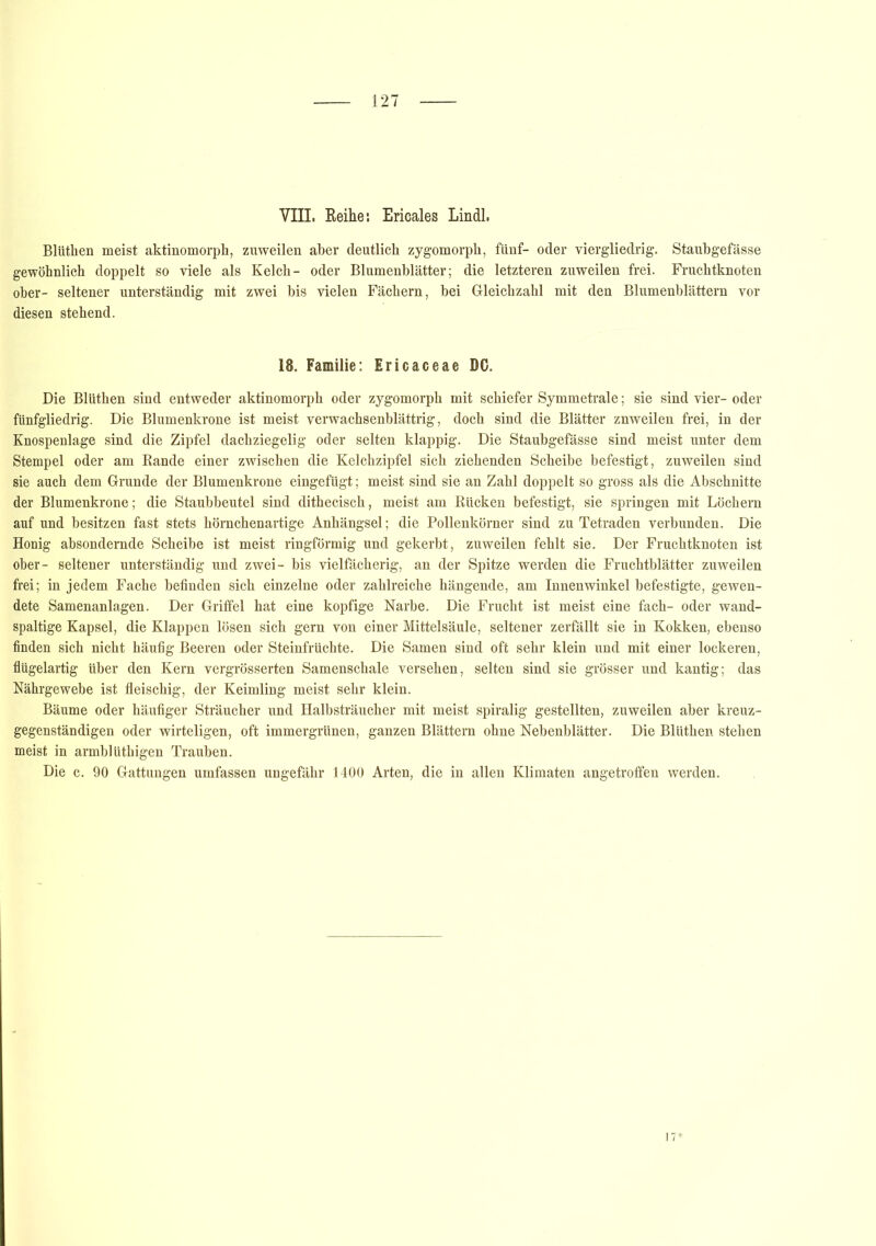 VIII. Reihe: Ericales Lindl. Blüthen meist aktinomorph, zuweilen aber deutlich zygomorph, fünf- oder viergliedrig. Staubgefässe gewöhnlich doppelt so viele als Kelch- oder Blumenblätter; die letzteren zuweilen frei. Fruchtknoten ober- seltener unterständig mit zwei bis vielen Fächern, bei Gleichzahl mit den Blumenblättern vor diesen stehend. 18. Familie: Ericaceae DC. Die Blüthen sind entweder aktinomorph oder zygomorph mit schiefer Symmetrale; sie sind vier- oder fünfgliedrig. Die Blumenkrone ist meist verwachsenblättrig, doch sind die Blätter znweilen frei, in der Knospenlage sind die Zipfel dachziegelig oder selten klappig. Die Staubgefässe sind meist unter dem Stempel oder am Rande einer zwischen die Kelchzipfel sich ziehenden Scheibe befestigt, zuweilen sind sie auch dem Grunde der Blumenkrone eingefügt; meist sind sie an Zahl doppelt so gross als die Abschnitte der Blumenkrone; die Staubbeutel sind dithecisch, meist am Rücken befestigt, sie springen mit Löchern auf und besitzen fast stets hörnchenartige Anhängsel; die Pollenkörner sind zu Tetraden verbunden. Die Honig absondernde Scheibe ist meist ringförmig und gekerbt, zuweilen fehlt sie. Der Fruchtknoten ist ober- seltener unterständig und zwei- bis vielfächerig, an der Spitze werden die Fruchtblätter zuweilen frei; in jedem Fache befinden sich einzelne oder zahlreiche hängende, am Innenwinkel befestigte, gewen- dete Samenanlagen. Der Griffel hat eine kopfige Narbe. Die Frucht ist meist eine fach- oder wand- spaltige Kapsel, die Klappen lösen sich gern von einer Mittelsäule, seltener zerfällt sie in Kokken, ebenso finden sich nicht häufig Beeren oder Steinfrüchte. Die Samen sind oft sehr klein und mit einer lockeren, flügelartig über den Kern vergrösserten Samenschale versehen, selten sind sie grösser und kantig; das Nährgewebe ist fleischig, der Keimling meist sehr klein. Bäume oder häufiger Sträucher und Halbsträucher mit meist spiralig gestellten, zuweilen aber kreuz- gegenständigen oder wirteligen, oft immergrünen, ganzen Blättern ohne Nebenblätter. Die Blüthen stehen meist in armblüthigen Trauben. Die c. 90 Gattungen umfassen ungefähr 1400 Arten, die in allen Klimaten angetroffen werden.