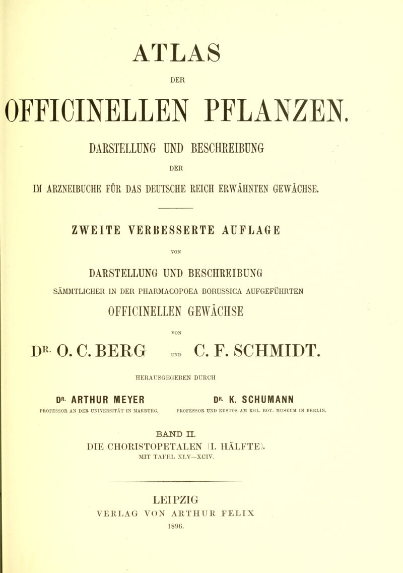 ATLAS DER OFFICINELLEN PFLANZEN. DARSTELLUNG UND BESCHREIBUNG DER IM ARZNEIBUCHE FÜR DAS DEUTSCHE REICH ERWÄHNTEN GEWÄCHSE. ZWEITE VERBESSERTE AUFLAGE VON DARSTELLUNG UND BESCHREIBUNG SÄMMTLICHER IN DER PHARMACOPOEA BORÜSSICA AUFGEFÜHRTEN OFFICINELLEN GEWÄCHSE DR- 0. C. BERG » C. F. SCHMIDT. HERAUSGEGEBEN DURCH D« ARTHUR MEYER DR K. SCHUMANN PROFESSOR AN DER UNIVERSITÄT IN MARBURG. PROFESSOR UND KUSTOS AM KGL. BOT. MUSEUM IN BERLIN. BAND II. DIE CHORISTOPETALEN (I. HÄLFTE). MIT TAFEL XLV—XCIV. LEIPZIG VERLAG VON ARTHUR FELIX 1896.