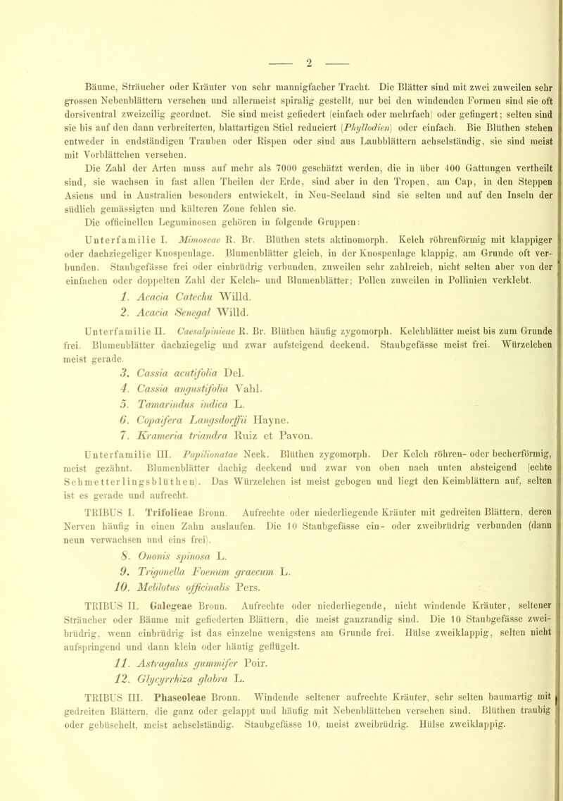 Bäume, Sträucher oder Kräuter von sehr mannigfacher Tracht. Die Blätter sind mit zwei zuweilen sehr grossen Nebenblättern versehen und allermeist spiralig gestellt, nur hei den windenden Formen sind sie oft dorsiventral zweizeilig geordnet. Sie sind meist gefiedert (einfach oder mehrfach) oder gefingert; selten sind sie bis auf den dann verbreiterten, blattartigen Stiel reduciert (.Phyllodien) oder einfach. Bie Blüthen stehen entweder in endständigen Trauben oder Rispen oder sind aus Laubblättern ach sei ständig, sie sind meist mit Yorblättchen versehen. Die Zahl der Arten muss auf mehr als 7000 geschätzt werden, die in über 400 Gattungen vertheilt sind, sie wachsen in fast allen Theilen der Erde, sind aber in den Tropen, am Cap, in den Steppen Asiens und in Australien besonders entwickelt, in Neu-Seeland sind sie selten und auf den Inseln der südlich gemässigten und kälteren Zone fehlen sie. Die officinellen Leguminosen gehören in folgende Gruppen: Unterfamilie I. Mimoseae R. Br. Blüthen stets aktinomorph. Kelch röhrenförmig mit klappiger oder dachziegeliger Knospenlage. Blumenblätter gleich, in der Knospenlage klappig, am Grunde oft ver- bunden. Staubgefässe frei oder einbrüdrig verbunden, zuweilen sehr zahlreich, nicht selten aber von der einfachen oder doppelten Zahl der Kelch- und Blumenblätter; Pollen zuweilen in Pollinien verklebt. 1. Acacia Catechu Willd. 2. Acacia Senegal Willd. Unterfamilie II. Caesalpinieae R. Br. Blüthen häufig zygomorph. Kelchblätter meist bis zum Grunde frei. Blumenblätter dachziegelig und zwar aufsteigend deckend. Staubgefässe meist frei. Würzelchen meist gerade. 3. Cassia acutfolia Del. 4. Cassia angustifolia Vahl. 5. Tamarindus indica L. 6. Copaifera Langsdorffii Hayne. 7. Krameria triandra Ruiz et Pavon. Unterfamilie III. Papilionatae Neck. Blüthen zygomorph. Der Kelch röhren-oder becherförmig, meist gezähnt. Blumenblätter dachig deckend und zwar von oben nach unten absteigend (echte Schm-etterlingsblüthen:. Das Würzelchen ist meist gebogen und liegt den Keimblättern auf, selten ist es gerade und aufrecht. TRIBUS I. Trifolieae Bronn. Aufrechte oder niederliegende Kräuter mit gedreiten Blättern, deren Nerven häufig in einen Zahn auslaufen. Die 10 Staubgefässe ein- oder zweibrüdrig verbunden (dann neun verwachsen und eins frei). 8. Ononis spinosa L. 9. Trigonelia Foenum graecum L. 10. Melilotus officinalis Pers. TRIBUS II. Galegeae Bronn. Aufrechte oder niederliegende, nicht windende Kräuter, seltener Sträucher oder Bäume mit gefiederten Blättern, die meist ganzrandig sind. Die 10 Staubgefässe zwei- brüdrig, wenn einbrüdrig ist das einzelne wenigstens am Grunde frei. Hülse zweiklappig, selten nicht aufspringend und dann klein oder häutig geflügelt. 11. Astragalus gummifer Poir. 12. Glgcgrrhiza glabra L. TRIBUS III. Phaseoleae Bronn. Windende seltener aufrechte Kräuter, sehr selten baumartig mit gedreiten Blättern, die ganz oder gelappt und häufig mit Nebenblättchen versehen sind. Blüthen traubig oder gebüschelt, meist achselständig. Staubgefässe 10, meist zweibrüdrig. Hülse zweiklappig.