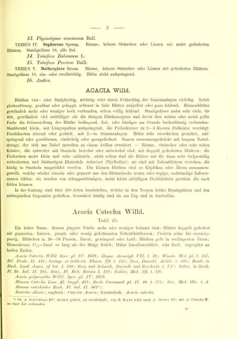 13. Physostigma venenosum Balf. TRIBUS IV. Sophoreae Spreng. Bäume, höhere Sträucher oder Lianen mit meist gefiederten Blättern. Stauhgefässe 10, alle frei. 14. Toluifera Baisamum L. 15. Toluifera Pereirae Baill. TRIBUS V. Dalbergieae Bronn. Bäume, höhere Sträucher oder Lianen mit gefiederten Blättern. Staubgefässe 10, ein- oder zweibrüdrig. Hülse nicht aufspringend. 16. Ändira. ACACIA Willd. Blüthen vier- oder fünfgliedrig, zwittrig oder durch Fehlschlag der Samenanlagen vielehig. Kelch glockenförmig, gezähnt oder gelappt, seltener in freie Blätter aufgelöst oder ganz fehlend. Blumenblätter gewöhnlich mehr oder weniger hoch verbunden, selten völlig fehlend. Staubgefässe meist sehr viele, bis 400, gewöhnlich viel auffälliger als die übrigen Blüthenorgane und durch ihre weisse oder meist gelbe Farbe die Schaustellung der Blüthe bedingend, frei, oder häufiger am Grunde becherförmig verbunden; Staubbeutel klein, mit Längsspalten aufspringend, die Pollenkörner zu 2—4 Massen (Pollinien) vereinigt. Fruchtknoten sitzend oder gestielt, mit 2—oo Samenanlagen. Hülse sehr verschieden gestaltet, auf- springend oder geschlossen, einfächrig oder quergefächert. Samen zusammengedruckt mit langem Nabel- strange, der sich am Nabel zuweilen zu einem Arillus erweitert. — Bäume, Sträucher oder sehr selten Kräuter, die entweder mit Stacheln bewehrt oder unbewehrt sind, mit doppelt gefiederten Blättern; die Fiederchen meist klein und sehr zahlreich, nicht selten sind die Blätter auf die dann sehr vielgestaltig verbreiterten und blattartigen Blattstiele reduciert (Phyllodien); sie sind mit Nebenblättern versehen, die häufig in Stacheln umgebildet werden. Die kleinen Blüthen sind zu Köpfchen oder Ähren zusammen- gestellt, welche wieder einzeln oder gepaart aus den Blattachseln treten oder rispige, endständige Inflores- cenzen bilden; sie werden von schuppenförmigen, meist leicht abfälligen Deckblättern gestützt, die auch fehlen können. In der Gattung sind über 450 Arten beschrieben, welche in den Tropen beider Hemisphären und den subtropischen Gegenden gedeihen, besonders häufig sind sie am Cap und in Australien. Acacia Catechu Willd. Tafel 45. Ein hoher Baum, dessen jüngere Triebe mehr oder weniger behaart sind; Blätter doppelt gefiedert mit gepaarten, kurzen, gerade oder wenig gekrümmten Nebenblattdornen; Fiedern zehn- bis zwanzig- paarig, Blättchen in 20—30 Paaren, lineal, gewimpert oder kahl; Blüthen gelb in verlängerten Ähren; Blumenkrone D/2—2mal so lang als der filzige Kelch; Hülse lineallanzettlich, sehr flach, zugespitzt an beiden Enden. Acacia Catechu Willd. Spec. pl. IV. 1079; Hayne, Arzneipfl. VII. t. 48; Woodv. Med. pl. t. 157; DC. Prodr. II. 458; Guimp. et Schlecht. Pharm. Pfl. t. 151; Nees, Düsseid. Abbild, t. 335; Benth. in Hook. Lond. Journ. of bot. I. 510; Berg und Schmidt, Darstell, und Beschreib, t. VIe; Baker, in Hook. Fl. Br. Ind. II. 295; Kurz, Fl. Brit. Burma I. 422; Köhler, Med. Pfl. t. 116. Acacia polyacantha Willd. Spec. pl. IV. 1079. Mimosa Catechu Linn. flil. Suppl. 439; Roxb. Coromand. pl. II. 40. t. 175; Ker, Med. Obs. t. 4. Mimosa catechoides Roxb. Fl. ind. II. 562*). Katechu-Akazie; englisch; Catechu Acacia; französisch: Acacia catechu. *) Ob A. Wallichiana DC. hierher gehört, ist zweifelhaft; von S. Kurz wird anch A. Sundra DC. mit A. Catechu W. zu einer Art verbunden.
