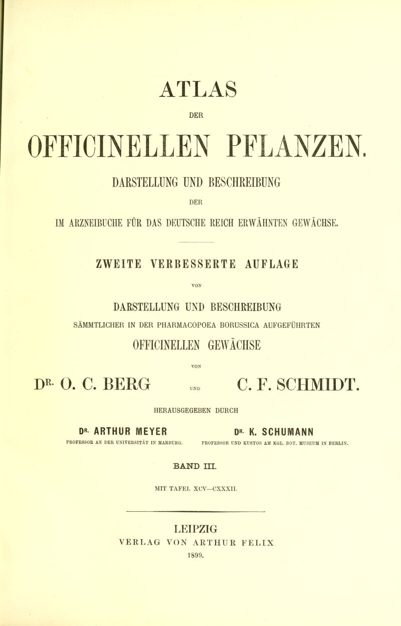 ATLAS DER OFFICINELLEN PFLANZEN. DARSTELLUNG UND BESCHREIBUNG IM ARZNEIBUCHE FÜR DAS DEUTSCHE REICH ERWÄHNTEN GEWÄCHSE. ZWEITE VERBESSERTE AUFLAGE VON DARSTELLUNG UND BESCHREIBUNG SÄMMTLICHER IN DER PHARMACOPOEA BORUSSICA AUFGEFÜHRTEN OFFICINELLEN GEWÄCHSE 0. a BERG C. F. SCHMIDT. HERAUSGEGEBEN DURCH D ARTHUR MEYER D« K. SCHUMANN PEOFESSOE AN DEE UNIVEESITÄT IN MAEBUEG. PEOFESSOR UND KUSTOS AM KGL. BOT. MUSEUM IN BERLIN. BAND III. MIT TAFEL XCV—CXXXII. LEIPZIG VERLAG VON ARTHUR P^ELIX 1899.