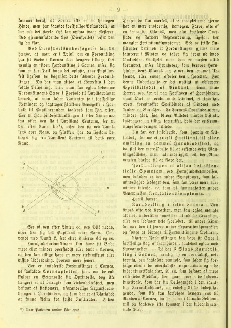 fommet beraf, at ©ornea iffe er en fjomogen ipinbe, men f?ar faaoibt forfEjeGige Seftanbbele, at ber beb bet ftærfe £pS tan opftaa fbage SReflejer. SSeb gjennemfalbenbe £t;S (Øienfpeilet) bifer ben fig ba flar. $8eb ØienfpeilSunberføgelfe fan bet bænbe, at man er i Sbibl om en f$orbunfling bar fit ©æbe i ©ornea eller Icengere tilbage, ibet nemlig en 'liben ^orbunfting i ©ontea bifer fig forn en fort $rif imob bet oplpfie, røbe $upiHar= felt ligefom be bagenfor bette ftbbenbe gorbuttf* linger. SDa bar man altfaa et Æorreftib i ben fofale SelpSning, men man fan ogfaa bebømme gorbunflingenS ©æbe i gorbotb til SPupiHarplanet beroeb, at man laber ifBatienten fe i forftjellige fRetninger og iagttager glæffenS 33ebægelfe i gor= bolb til fpupitiarranben faalebeS forn gig. bifer. ©er bi féornbinbeforbunflingen 1 efter Sinien aa> faa bifer ben fig i fpupiHenS ©entrum, fer bi ben efter Sinien bb*), nifer ben fig beb $upil= lenS pore fftanb, og $læffen l;ar ba ligefom be= boeget fig fra pupillens ©entrum til benS bore 9tanb. ©er bi ben efter £inien cc, oeb $Blif nebab, bifer ben fig beb pupillens nebre fftanb. Dm* benbt meb fjSunft 2, feet efter fiinierne dd og ee. føornbinbeforbunflingen fan tyave fit ©æbe mere eller minbre oberflabiff eder bpbt i ©ornea, og ben fan tillige f)ace en mere cirfumffript eller biffuS Hbbrebning, bborom mere fenere. SDer er imiblertib gorbunflinger i ©ornea, be faafalbte ©ornea plett er, forn, om be enb flplber en Setænbelfe fin Dprinbelfe, bog iffe Icengere er at betragte forn 23etænbelfeSfoci, men beftaar af ftationcere, uforanberlige Sejturforan* bringer i £)orn&inben, og forn bet er af SSigtig^eb at funne ffjelne fra friffe Snfiltrater. 3 ben |)enfeenbe fan ntærfeS, at ©orneapletterne gjerne f)ar en mere ensformig, fyomogen, $arbe, ofte af en feneagtig ©tanbS, meb glat fpeilenbe Dber* flabe og jfarpere 33egrænbSning, ligefom ber mangler SrritationSfpmptomer. SSeb be friffe 3n* filtrater berimob er gorbunflingen gjerne mere fatureret i 3Jlibten og taber fig jebnt ub imob Dmfrebfen, ©pitbelet ober bem er nceften altib foranbret, bifer Ujeonbeber, forn berøber £orn= binben benS ©lanbS og giber ben et mat Ub* feenbe, eder enbog afbeler ben i $acetter. gor benne Unbetføgelfe er bet npttigt at obferbere ©peilbillebet af SSinbuet. ©om mine føerrer beb, fer bi paa ^orflaben af ipombinben, naar Diet er benbt mob SSinbuet, et tpbeligt, opret, forminbffet ©peilbillebe af SSinbuet meb 9tuber og ©proSfer. ©r ©orneaS Dberftabe ujebn, minbre glat, faa blioer SiHebet minbre biftinft, IpSfoagere og tillige fortruffet, bbis ber er^rum* ningSforanbringer tilftebe. 9ln fan ber imiblertib, forn bbbpiø er f£il» fcelbet, fomtne et frifft Snfiltrat til eller omfring en gammel §ornbinbeflæf, og ba ffal ber mere Øbelfe til at erfjenbe bette 33lan* bingSbillebe, men ialminbeligljeb bit ber 2tna* mnefen t;jælpe til at flare bet. gorbunflingen er altfaa bet eSfen* ti elte ©pmptom beb £)orubinbebetænbelfen, men beguben er ber anbre ©pmptomer, forn tal- minbeligbeb lebfager ben, forn fan bære mere eller minbre intenfe, og forn bi fammenfatter unber Senæbnelfen SrritationSfpmptomer. fertil bører: ftarubnifling i felbe ©ornea. SDen finbeS ofte beb Æeratiten, men fan ogfaa mangle albeteS, unbertiben fpneS ben at inblebe ifkoceSfen, eller ben lebfager ^ele gorløbet, til anbre Siber fotnmer ben til fenere unber fReparationSproceSfen og fpneS at bibrage til gorbunflingenS Øpflaren. Sigefom $orbunflingen fan fyave fit ©æbe i forftjellige £ag af ^ornbinben, faalebeS ogfaa meb ftarbannetfen. — SSi bar 3 ©tagg itaruboif* ling i ©ornea, nemlig 1) en oberflabiff, net* formig, ben faafalote pannøfe, forn taber fig for* følge ober i be oberftabiffe conjunctibale og i be fubconjunctioale iiar, 2) en, fan beftaar af mere retliniebe Slobfar, ber gaar ober i be fubcon* junctibale, forn bar fin Seliggettbeb i ben egent* lige ©ornealfubftanS, og enbelig 3) be bpbeftlig* genbe, forn iffe fan forfølges Icengere enb tit fRanben af ©ornea, ba be enber i Canalis Schlem- mii og faalebeS iffe fommer i bet fubconjunctb bale $Bæb. *) 9laar spotieuten oenber iet opab.