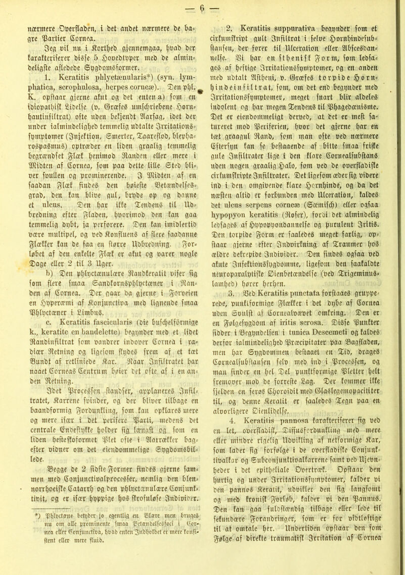 nærmere Ooerftaben, i bet anbet nærmere be ba* gre Partier Sornea. Seg rnt nu i Æortpeb gjennemgaa, poab ber farafteriferer bigfe 5 igooebtpper meb be atmin* beligfte aftebebe ©pgbomgformer. 1. Keratitis pblyctænularis*) (syn. lym- phatica, scrophulosa, herpes corneæ). Sen ppl. ^ K. opftaar gjerne afut og bet enten a) forn en ibiopatpiff fiibelfe (D. ©ræfeg umfdjriebene £oru* pautinfittrat) ofte uben betjenbt 2larfag, ibet ber unber ialminbeligpeb temmelig ubtalte Srritationg* fpmptomer (Snjeftion, ©rnerter, Saareflob, bleppa* rogpagmug) optræber en Uben graatig temmelig begrænbfet gleef penimob fRanben etler mere i Wlibten af Sornea, forn paa beite Ulte ©teb bli* oer foullen og prominerenbe. 3 5Ribten af en faaban $læf finbeg ben pøiefte 33etcenbelfeg* grab, ben fan blioe gut, brpbe op og banne et ulcus. Sen fm* iffe Senbeng til Ub* brebning efter $laben, poorimob ben fan gaa temmelig bpbt, ja perforere. Sen fan imibtertib nære multipel, og peb Æonflueng af flere faabanne fjtæffer fan be faa en ftørre Ubbrebning. $or* løbet af ben enfelte $loef er afut og oarer nogle Sage eller 2 til 3 Uger. b) Sen pptpctcenuloere fRanbferatit uifer fig forn flere fmaa ©anbforngpplpctæner i fRan* ben af Sornea. Ser gaar ba gjerne i $oroeien en føppercemi af Æonjunctioa meb lignenbe fmaa Pplpctæner i Simbug. c. Keratitis fascicularis (bie bufcpelforinige k., keratite en bandelette) begpnber meb et (ibet fRanbinfiltrat forn oanbrer inboper Sornea i ra* bicer fRetning og ligefom ffpbeg frem af et toet Sunbt af retUniebe .tar. iRaar Snfiftratet par naaet Sorneag Sentrum bøier bet ofte. af i en an* ben fRetning. Sbet Procegfen fianbfer, applanereg Snfil* tratet, tarrene foinber, og ber blioer tilbage en baanbformig ^orbunfUng, forn fan opftareg mere og mere ifær i bet perifere parti, mebeng bet centrate Snbefipffe potber fig længft og. forn en liben pefteffoformet ptet ofie i Slarræffer bag* efter Dibner om bet eienbommelige ©pgbomgbil* lebe. SBegge be 2 fibfte former finbeg gjerne fam* men meb Sonjunctitalprocegfer, nemlig ben bien* norrpoeiffe Satarrp og ben pplpctænulære Sonjunf* Unit, og er ifær ppppige pog flrofuløfe Snbioioer. *) 5p()It)ctcene 6ett;ber jo egentlig en SBIære men brugeg nu om atTe prominente fmaa 93etænbelfeåfoci i (£or- nea etter Conjunctioa, enten'Siib^otbct er mere fonfi- ftent etter mere ftuib. 2. Keratitis suppurativa begtjnber forn et cirfumffript gult SnfUtrat i feloe £>ornpinbefub* ftanfen, ber fører tit Ulceration eller 2lbfcegban* nelfe. S3i par en ftpeniff $ortn, forn lebfa* geg af peftige Srritationgfpmptomer, og en anben meb ubtalt Slftpeni, D. ©ræfeg torpibe føorn* pinbeinfiltrat, forn, om bet enb begtjnber meb Srritationgfpmptomer, meget fnart blir albeleg inbolent og par megen Senbeng tit ppagebænigme. Set er eienbomnteligt berbeb, at bet er meft fa- tureret mob periferien, pbor bet gjerne par en tæt graagut fRanb, forn man ofte peb nærmere Sfterfpn fan fe beftaaenbe af bitte fmaa friffe gule Snfiltrater lige i ben flare Sornealfubftang uben nogen graalig -fpalo, forn peb be operflabiffe cir fumffripte Snfittrater. Set ligefom æber fig Pibere inb i ben otngioenbe flare føernpinbe, og ba bet næften attib er forbunben meb Ulceration, falbeg bet ulcus serpens corneæ (©cemifcp) eller ogfaa hypopyon keratitis (fRofer), forbi bet alminbelig lebfageg af Ijpppopponbannelfe og puruleitt Srltig. Sen torpibe gorm er faalebeg meget farlig, op* ftaar gjerne efter Snboirfning af Sraumer pog ælbre befrepibe Snbiotber. Sen finbeg ogfaa Peb afute Snfeftiongfpgbomme, ligefom ben faafatbte neuroparalptiffe Øienbetænbelfe (Peb Srigeminug* lampeb) pører perpen. 3. SBeb Keratitis punctata forftaaeg gruppe- rebe, punftformige $læffer i bet bpbe af Sornea uben ©pulft af Sornealpoepet omfring. Sen er en gøtgefPØbom af iritis serosa. Sigfe Punfter fibber i 93egpnbelfen i tunica Descemeti og falbeg berfor ialminbeligpeb Præcipitater paa Sagflaben, men par ©pgbommen beftaaet en Sib, brageg Sornealfubftanfen felp meb inb i Procegfen, og man finber en pel Sel punftformige Pletter pelt fremooer mob be forrefte £ag. Ser fommer iffe fjetben en ferøg Sporoibit meb ©laglegemopacititer til, og benne Æeratit er faalebeg Segn paa en aloorligere Øienlibelfe, 4. Keratitis pannosa farafteriferer fig Peb en let, oPerflabijf, - Siffugforbunfling meb mere eder ntinbre rigeltg UbPifling af netformige 5?ar, forn laber fig forfølge i be operflabiffe Sonjunf* tiPalfar og ©ubconjunftioalfarrene famt peb Ujebn* peber i bet epitpeliale Obertroef. Øpftaar ben purtig og unber Srritationgfpmptomer, falber pi ben pannøg Jteratit, ubPifler ben ftg langfomt og meb froniff $ortøb, falber pi ben pannug. Sen fan gaa fulbftænbig tilbage eller lebe tit fefunbære gotanbringer, font er for pfbtloftige til at omtale per. Unbertiben opftaar ben forn $ølgeaf birefte traumatiff Srritation af Sornea