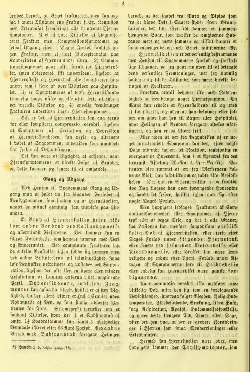 brpbeå beroeb, at Senet frafturereå, nteit fan og* faa i anbre Xitftanbe enb f raftur f. ©f. Æontufton met) ©ytraoafat frembringe alle be næonte fjerne* fpmptonter. 3 et af oore Xitfælbe af biaguofti* ceret fraftur meb ftompreåfionåfpmptomer og letbal Ubgang efter 1 SDøgnS forløb fanbteå in* gen fraftur, men et flort Slobeptraoafat paa Æonoeyiteten af igjernen unber dura. 2) hornmo* tionåfpmptomer gaar ofte forub for 4)jernetrpf= fet. (men obferoereg iffe unbertiben'), ligefom at føjernerpftelfe og føjernetrpf ofte fomplicerer f)in* anben forn i flere af pore Xilfælber paa Ipofpita* let. 3) er ©pmptomerue af bisfe féjernetilftanbe temmelig oage, ufifre og iffe altib lette at tpbe i bet fpecieHe Silfælbe og 4) enbelig frembringer frafturen unbertiben ingen £jernefptnptomer. Sift er bet, at iøjeriterpftelfen fan gaa forub for etter fomplicere compressio cerebri, ligefom at ©pmptomer af ©jcitation og ®epre£fion af ipjerneoirffombeben fan oeple og alternere i Søbet af ©pgbommen, unbertiben forn umibbel* bar følge af Sebanblingen. S5et fan Pære af Sigtigbeb at erfjenbe, naar £jernefpmptomerne er birefte følge af Srubbet, og bette fommer jeg fenere til at omljanble. ©ang og Ubgang Sttieb tøenfpn til ©pgbommenø ©ang og Ub* gang maa pi bolbe ub fra fjinanben forløbet af Senfpgbommen forn faaban og af føjernelibelfen, uagtet be oiftnof gjenftbig fan inboirfe paa bin* anben. Gt Srub af føjerneffatlen beler iffe forn anbre Senbrub oeb Æalluåbannelfe og atterminbft fiéfurerne. 3)er fommer fun en fibrøå f orbinbelfe, forn bænger fammen meb Seri og ©nbocraniet. Seb comminute frafturer fan be enfelte Senftpffer igjen lobbe fig fammen, men oeb aabne ©ptintrebrub pil ialminbeligbeb fmaa løfe Senftpffer nefrotipere og ubftøbeå oeb ©uppu* ration, ligefom ber ofte ffer en ftørre etter minbre ©jfoliation af Lamina externa i bet omgioenbe Sarti. SDpb erefibbenbe, inbfilebe frag* m e n t e r fan ogfaa ba tildele, boilfet er af ftor Sig* tigbeb, ba ber etteré blioer et£ul i ©raniet uben ttipbannelfe af Sen, og forn ftabig ubfætter Sa* tienten for fare. ©tromeper*) fortætter om et faabant Silfælbe, l;oor ber i et ©ubftanåtab af omtr. li Æoabrattomme fun fanbteg ubetpbelige Sennaale i Strret efter 63 2lar§ f orlø6. Seb a a b n e Srub meb ©ubftanåtab foregaar Relingen *) ^anbbudj b. Gljtr. g}ag. 78, beroeb, at ber faaoel fra SDura og SMploe forn fra be bløbe $>ele i ©aaret ffpber frem ©ranu* lationer, ber libt eftef libt banner et fammen* bængenbe ©aar, forn træffer be omgioenbe føub* ranbe mere og mere fammen og titflut banner et fammenbængenbe og oeb Senet faftfibbenbe 2lr. £jer nelib etf en erbetocefentligbeftemmenbe meb £enfpn tit ©pgbommenå gorløb og forfljel* lige Ubgange, og jeg gaar nu ooer tit at betragte ben§ ooefentlige fremtoninger, ibet jeg naonlig bolber mig til be SEilftanbe, forn mere birefte be* tingeå af frafturen. Fractura cranii bebøoer iffe meb Sftøboen* bigljeb at frembringe noget ipjernefpmptom. ©n ttflanb fan erbolbe et føjerneffalbrub til og meb et fompticeret, og uben at ban befoimer etler fal* ber om gaar fmn ben tit Scegen etter løofpitalet, boor Relingen af Srubbet foregaar albeteS ufor* ftprret, og ban er og blioer friff. ©lier uben at ber fra Segpnbelfen af er no* get intrafranielt ©pmptorn fan ber, efter nogle £>age inbfinbe fig en let ttteaftion, fanbfpnltg en ooergaaenbe $ppercemi, fom i et ©pempel fra ben firurgiffe SHfbeling (Sb.*ttlo. 4 3/i—,2/a 67). S®3 tienten bleo rammet af en fra Sttterferaaen fal* benbe Slof, b®n falbt iffe om og tabte iffe Seoibft* beben. $)er oar en ©tjernefraftur i os frontis. 4be SDag flagebe ban ooer fprcengenbe føooebpine og boobe let feber, b^rlfet igjen gao fig efter nogle ®age§ forløb. 3Jlen bpppigere lebfageg frafturen af ©om* motionéfcenomener etter ©pmptomer af fjerne trpf eller af begge 2)ete, og bet i alle ©raber, faa ficefionen fan mebføre faagobtfom øieblif* felig ®øb af §jernerpftelfen, eller førft efter 2)age3 forløb unber ftigenbe ^jernetrpf, etter fenere oeb fefunbær Setoenbelfe etter Stfceåbannelfe, etter Xrpffet fan ocere lem* peligere og enbnu efter HgerS forløb unber 2lf* tagen af ©pmptomerne føre til £elbrebetfe etter enbelig fan føiernetrpffet Pære ganffe for* bigaaenbe. tttaar commotio cerebri iffe mebfører øie* bliffelig ®øb, oifer ben fig fom en forbigaaenbe SepiOft(ø§beb, boorpaa følger Slegbeb, fjøtig ^)ub* temperatur, flbebefinbenbe, Sræfning, Uben fPul^, foag tttefpiration, 2lpatf)i, ^ufommelfegfoæffelfe, og oarer bette længere Xib, Æimer eller ®age, oifer bet ben paa, at ber er grooere foranbrin* ger i hjernen fom fmaa ©ønberrioninger eller ©ptraoafater. ^ermeb fan ^jernelibelfen Pære ooer, men bpppigere fommer ber Xrpffpmptomer, fom