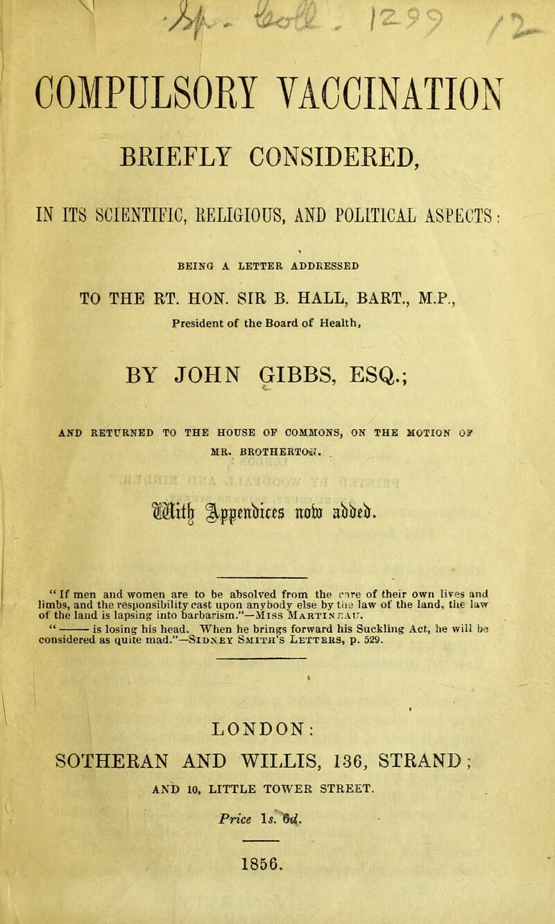 ■/>f, , &r£fe. , 12-99 / COMPULSORY VACCINATION BRIEFLY CONSIDERED, IN ITS SCIENTIFIC, RELIGIOUS, AND POLITICAL ASPECTS: BEING A LETTER ADDRESSED TO THE RT. HON. SIR B. HALL, BART., M.P., President of the Board of Health, BY JOHN GIBBS, ESQ.; AND RETURNED TO THE HOUSE OP COMMONS, ON THE MOTION OP MR. BROTHERTOtf. S&itji Slppcnbicfs nofa abbeb. “ If men and women are to be absolved from the rare of their own lives and limbs, and the responsibility cast upon anybody else by the law of the land, the law of the land is lapsing into barbarism.—Miss Martinf.au. “ is losing his head. When he brings forward his Suckling Act, he will be considered as quite mad.—Sidney Smith’s Letters, p. 529. LONDON: SOTHERAN AND WILLIS, 136, STRAND; AND 10, LITTLE TOWER STREET. Price Is. dd. 1856.