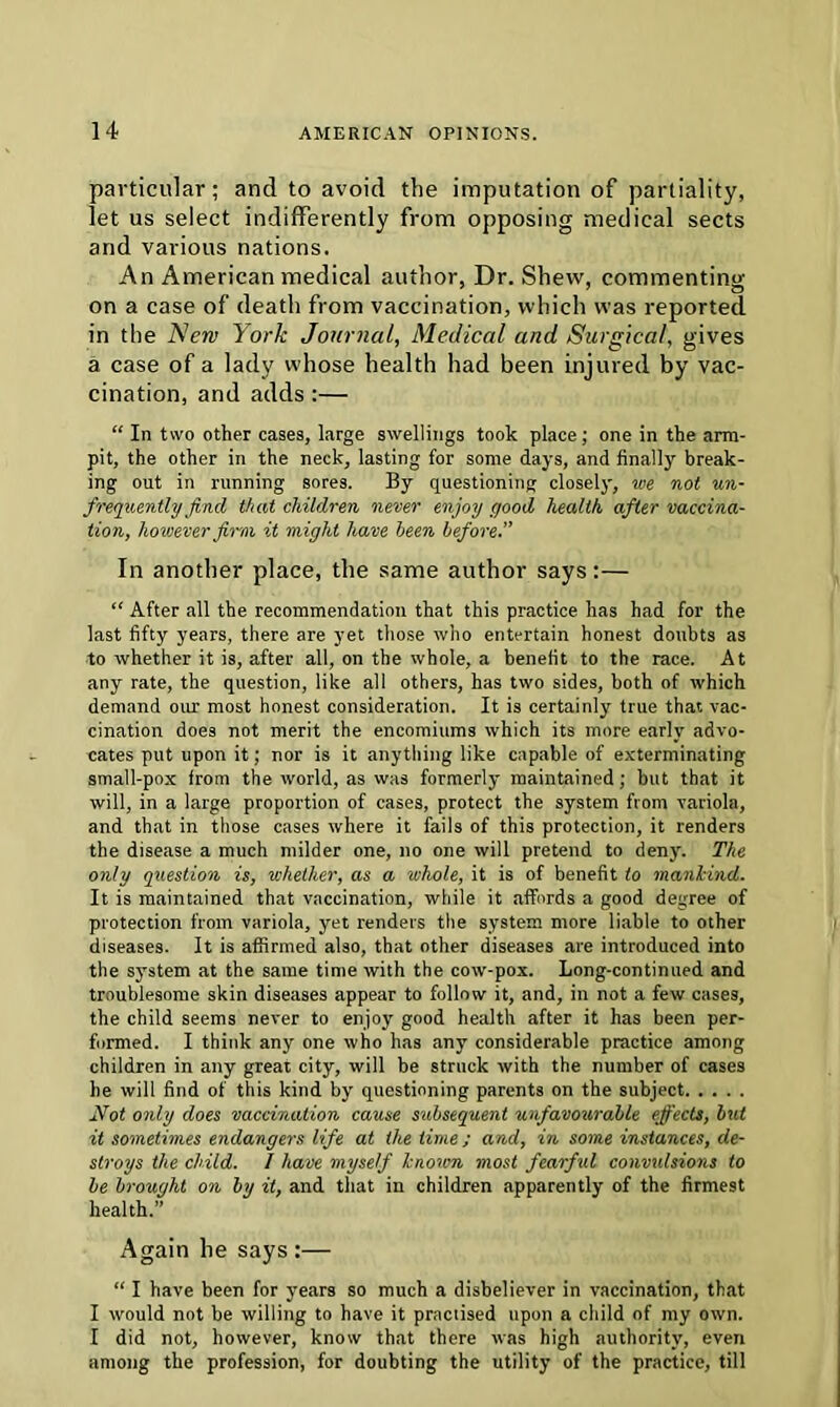 particular; and to avoid the imputation of partiality, let us select indifferently from opposing medical sects and various nations. An American medical author, Dr. Shew, commenting on a case of death from vaccination, which was reported in the New York Journal, Medical and Surgical, gives a case of a lady whose health had been injured by vac- cination, and adds:— “ In two other cases, large swellings took place; one in the arm- pit, the other in the neck, lasting for some days, and finally break- ing out in running sores. By questioning closely, we not un- frequently find that children never enjoy good health, after vaccina- tion, however firm it might have been before.” In another place, the same author says:— “ After all the recommendation that this practice has had for the last fifty years, there are yet those who entertain honest doubts as to whether it is, after all, on the whole, a benefit to the race. At any rate, the question, like all others, has two sides, both of which demand our most honest consideration. It is certainly true that vac- cination does not merit the encomiums which its more early advo- cates put upon it; nor is it anything like capable of exterminating small-pox from the world, as was formerly maintained; but that it will, in a large proportion of cases, protect the system from variola, and that in those cases where it fails of this protection, it renders the disease a much milder one, no one will pretend to deny. The only question is, whether, as a whole, it is of benefit to mankind. It is maintained that vaccination, while it affords a good degree of protection from variola, yet renders the system more liable to other diseases. It is affirmed also, that other diseases are introduced into the system at the same time with the cow-pox. Long-continued and troublesome skin diseases appear to follow it, and, in not a few cases, the child seems never to enjoy good health after it has been per- formed. I think any one who has any considerable practice among children in any great city, will be struck with the number of cases he will find of this kind by questioning parents on the subject Not only does vaccination cause subsequent unfavourable effects, but it sometimes endangers life at the time; and, in some instances, de- stroys the child. I have myself known most fearful convulsions to be brought on by it, and that in children apparently of the firmest health.” Again be says:— “ I have been for years so much a disbeliever in vaccination, that I would not be willing to have it practised upon a child of my own. 1 did not, however, know that there was high authority, even among the profession, for doubting the utility of the practice, till