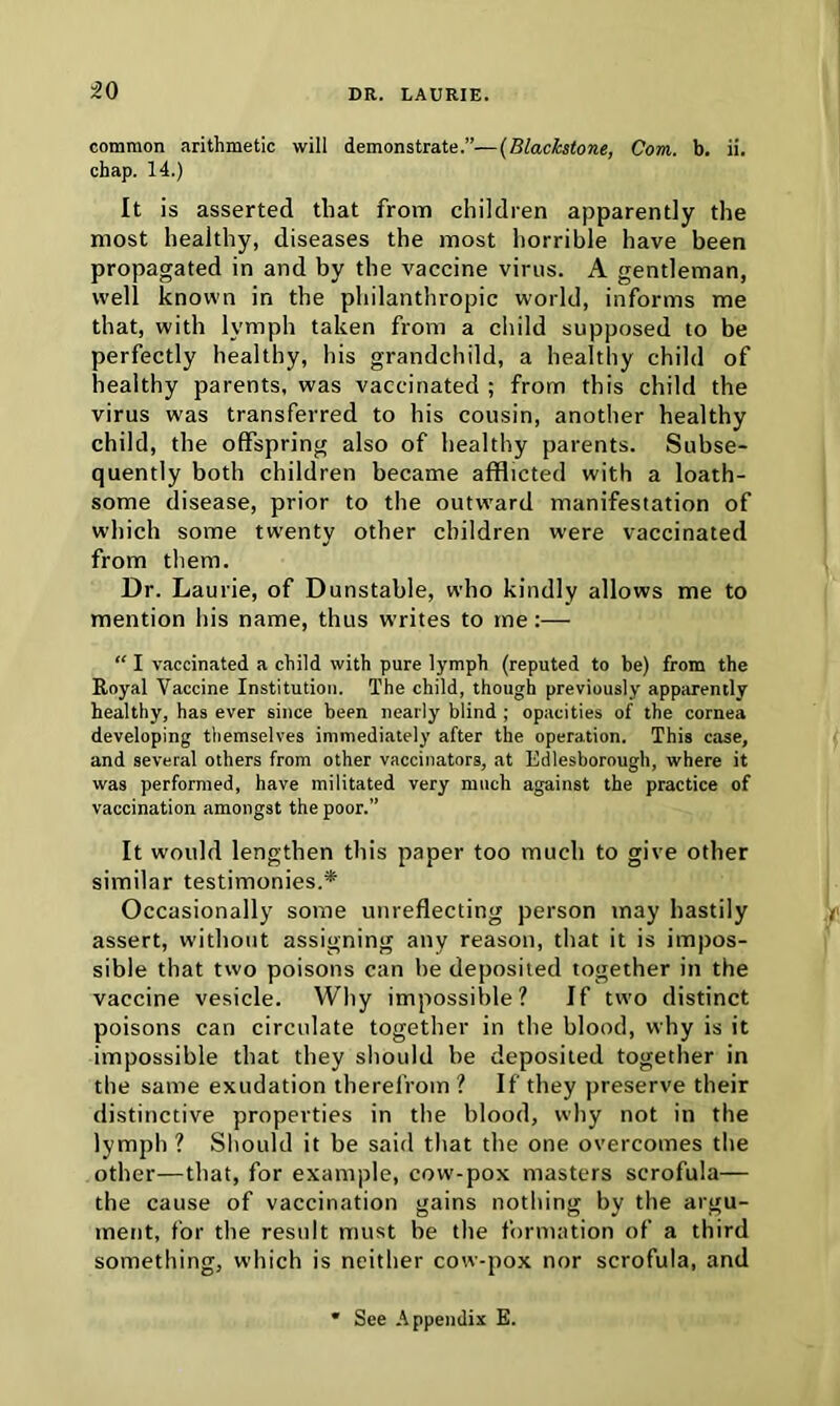 common arithmetic will demonstrate.”—(Blackstone, Com. b. ii. chap. 14.) It is asserted that from children apparently the most healthy, diseases the most horrible have been propagated in and by the vaccine virus. A gentleman, well known in the philanthropic world, informs me that, with lymph taken from a child supposed to be perfectly healthy, his grandchild, a healthy child of healthy parents, was vaccinated ; from this child the virus was transferred to his cousin, another healthy child, the offspring also of healthy parents. Subse- quently both children became afflicted with a loath- some disease, prior to the outward manifestation of which some twenty other children were vaccinated from them. Dr. Laurie, of Dunstable, who kindly allows me to mention his name, thus writes to me:— “ I vaccinated a child with pure lymph (reputed to be) from the Royal Vaccine Institution. The child, though previously apparently healthy, has ever since been nearly blind ; opacities of the cornea developing themselves immediately after the operation. This case, and several others from other vaccinators, at Edlesborough, where it was performed, have militated very much against the practice of vaccination amongst the poor.” It would lengthen this paper too much to give other similar testimonies.* Occasionally some unreflecting person may hastily assert, without assigning any reason, that it is impos- sible that two poisons can be deposited together in the vaccine vesicle. Why impossible? If two distinct poisons can circulate together in the blood, why is it impossible that they should be deposited together in the same exudation therefrom? If they preserve their distinctive properties in the blood, why not in the lymph ? Should it be said that the one overcomes the other—that, for example, cow-pox masters scrofula— the cause of vaccination gains nothing by the argu- ment, for the result must be the formation of a third something, which is neither cow-pox nor scrofula, and * See Appendix E.