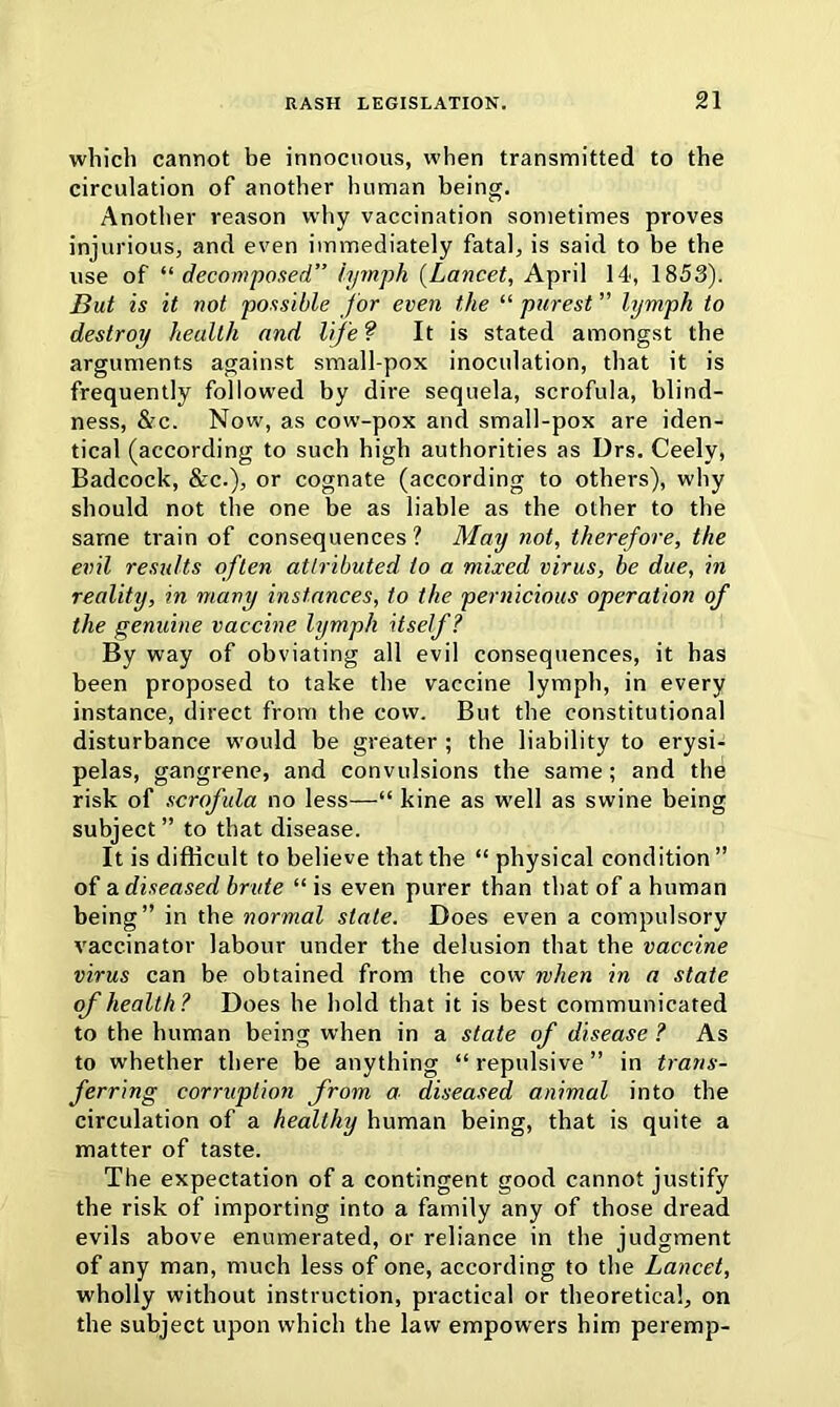 which cannot be innocuous, when transmitted to the circulation of another human being. Another reason why vaccination sometimes proves injurious, and even immediately fatal, is said to be the use of “ decomposed” lymph (Lancet, April 14, 1853). But is it not possible for even the “ purest ” lymph to destroy health and life? It is stated amongst the arguments against small-pox inoculation, that it is frequently followed by dire sequela, scrofula, blind- ness, &c. Now, as cow-pox and small-pox are iden- tical (according to such high authorities as Drs. Ceely, Badcock, &c.), or cognate (according to others), why should not the one be as liable as the other to the same train of consequences? May not, therefore, the evil results often attributed to a mixed virus, be due, in reality, in many instances, to the pernicious operation of the genuine vaccine lymph itself? By way of obviating all evil consequences, it has been proposed to take the vaccine lymph, in every instance, direct from the cow. But the constitutional disturbance would be greater ; the liability to erysi- pelas, gangrene, and convulsions the same; and the risk of scrofula no less—“ kine as well as swine being subject ” to that disease. It is difficult to believe that the “ physical condition ” of a diseased brute “ is even purer than that of a human being” in the normal state. Does even a compulsory vaccinator labour under the delusion that the vaccine virus can be obtained from the cow when in a state of health? Does he hold that it is best communicated to the human being when in a state of disease ? As to whether there be anything “repulsive” in trans- ferring corruption from a diseased animal into the circulation of a healthy human being, that is quite a matter of taste. The expectation of a contingent good cannot justify the risk of importing into a family any of those dread evils above enumerated, or reliance in the judgment of any man, much less of one, according to the Lancet, wholly without instruction, practical or theoretical, on the subject upon which the law empowers him peremp-