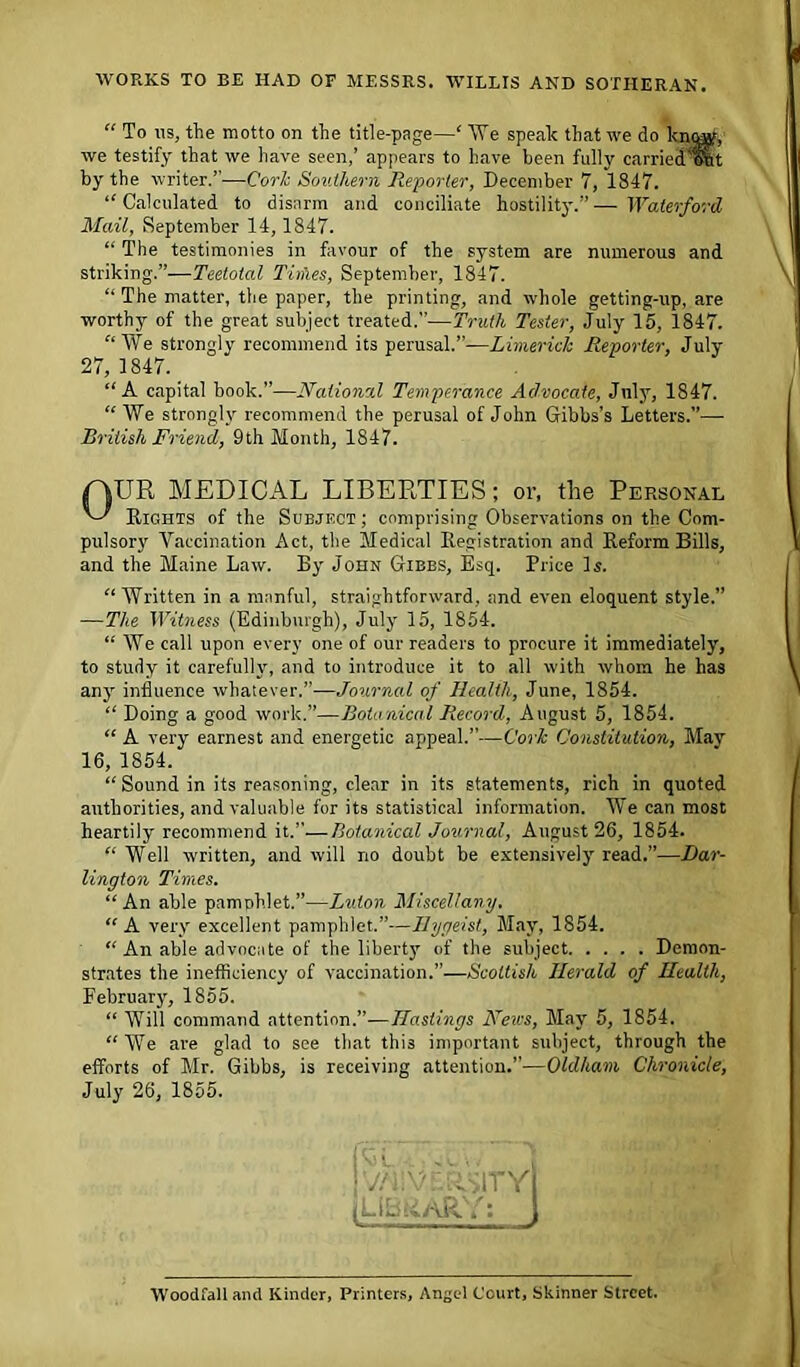 WORKS TO BE HAD OF MESSRS. WILLIS AND SOTHERAN. “ To ns, the motto on the title-page—‘ We speak that we do know, we testify that we have seen,’ appears to have been fully carried ont by the writer.”-—Cork Southern Reporter, December 7, 1847. “ Calculated to disarm and conciliate hostility.” — Waterford Mail, September 14,1847. “ The testimonies in favour of the system are numerous and striking.”—Teetotal Tithes, September, 1847. “ The matter, the paper, the printing, and whole getting-up, are worthy of the great subject treated.”—Truth Tester, July 15, 1847. “We strongly recommend its perusal.”—Limerick Reporter, July- 27, 1847. “A capital book.”—National Temperance Advocate, July, 1847. “ We strongly recommend the perusal of John Gibbs’s Letters.— British Friend, 9th Month, 1847. MEDICAL LIBERTIES; or, the Personal av.ihts of the Subject ; comprising Observations on the Com- pulsory Vaccination Act, the Medical Registration and Reform Bills, and the Maine Law. By John Gibbs, Esq. Price Is. “ Written in a manful, straightforward, and even eloquent style.” —The Witness (Edinburgh), July 15, 1854. “ We call upon every one of our readers to procure it immediately, to study it carefully, and to introduce it to all with whom he has any- influence whatever.”—Journal of Health, June, 1854. “ Doing a good work.”—Botanical Record, August 5, 1854. “ A very earnest and energetic appeal.”—Cork Constitution, May “Sound in its reasoning, clear in its statements, rich in quoted authorities, and valuable for its statistical information. We can most heartily recommend it.”—Botanical Journal, August 26, 1854. “ Well written, and will no doubt be extensively read.”—Dar- lington Times. “An able pamphlet.”—Luton Miscellany. “A very- excellent pamphlet.”—Ilygeist, May, 1854. “ An able advocate of the liberty- of the subject Demon- strates the inefficiency of vaccination.”—Scottish Herald of Health, February-, 1855. “ Will command attention.”—Hastings Arews, May 5, 1854. “ We are glad to see that this important subject, through the efforts of Mr. Gibbs, is receiving attention.”—Oldham Chronicle, July 26, 1855. 16, 1854. v/iivdasiTY i: 1 WoodfaH and Kinder, Printers, Angel Court, Skinner Street.