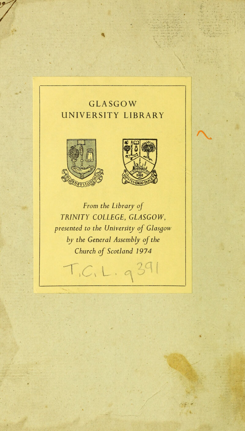 a GLASGOW UNIVERSITY LIBRARY From the Library of TRINITY COLLEGE, GLASGOW, presented to the University of Glasgow by the General Assembly of the Church of Scotland 1974 '1'L . i