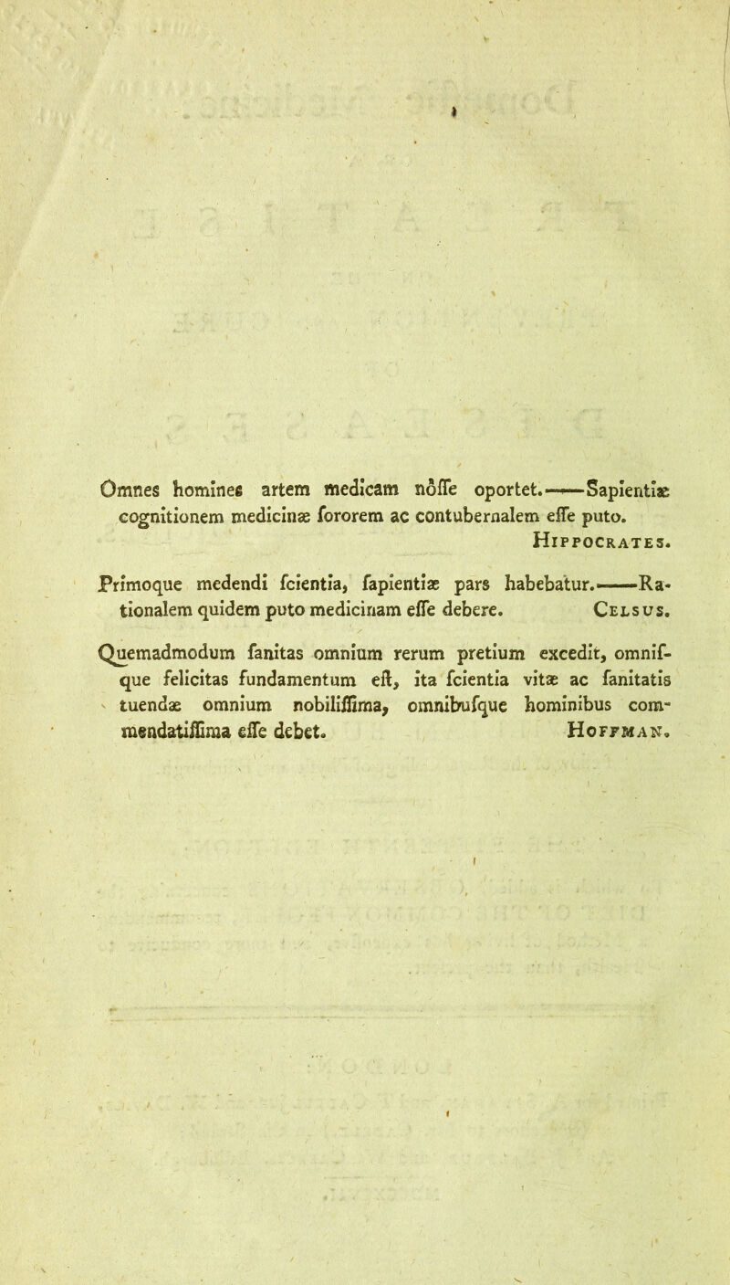 Omnes homines artem medlcam nofle oportet.—^Saplentiae cogmtionem medicinae fororem ac contubernalem efle puto. Hippocrates. Primoque medendi fcientia, fapientiae pars habebatur.—Ra- tionalem quidem puto medicinam effe debere. Cels us. Quemadmodum fanitas omnium rerum pretium excedit, omnif- que felicitas fundamentum eft, ita fcientia vitae ac fanitatls tuendae omnium nobillffima, omnibufque homlnibus com- msndatiilima efte debet. Hoffman.