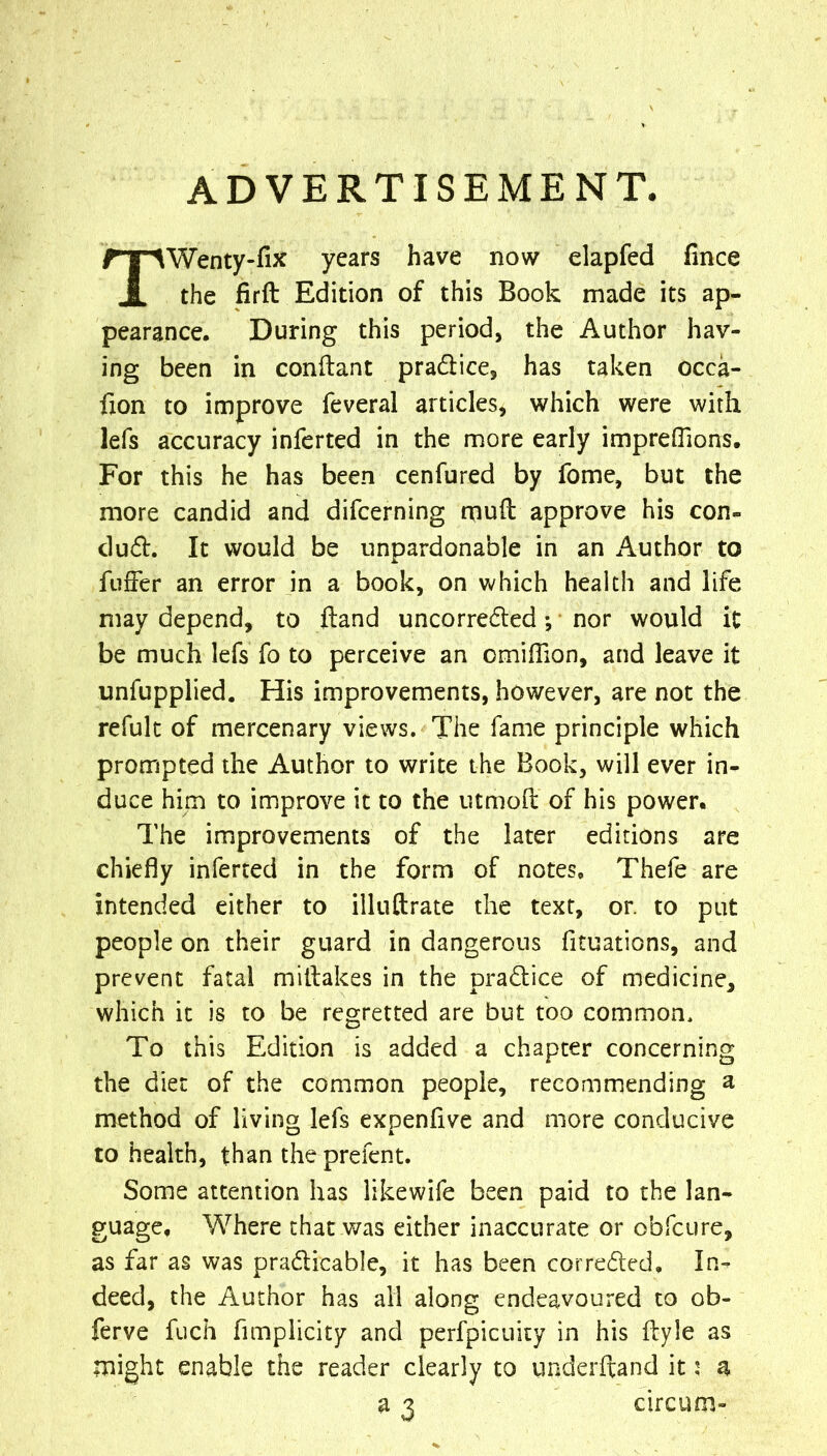 ADVERTISEMENT. TWenty-fix years have now elapfed fince the firft Edition of this Book made its ap- pearance. During this period, the Author hav- ing been in conftant pradice, has taken occa- fxon to improve feveral articles, which were with lefs accuracy inferred in the more early impreflions. For this he has been cenfured by fome, but the more candid and difcerning rnuft approve his con- dud. It would be unpardonable in an Author to fuffer an error in a book, on which health and life may depend, to ftand uncorreded *, nor would it be much lefs fo to perceive an omilTion, and leave it unfupplied. His improvements, however, are not the refulc of mercenary views. The fame principle which prompted the Author to write the Book, will ever in- duce him to improve it to the utmoft of his power. The improvements of the later editions are chiefly inferred in the form of notes, Thefe are intended either to illuftrate the text, or. to put people on their guard in dangerous fituations, and prevent fatal millakes in the pradice of medicine, which it is to be regretted are but too common. To this Edition is added a chapter concerning the diet of the common people, recommending a method of living lefs expenflve and more conducive to health, than the prefent. Some attention has likewife been paid to the lan- guage, Where that v/as either inaccurate or obfcure, as far as was pradicable, it has been cor reded. In- deed, the Author has all along endeavoured to ob- ferve fuch fimplicity and perfpicuity in his ftyle as might enable the reader clearly to underhand it 5 a a 3 circum-