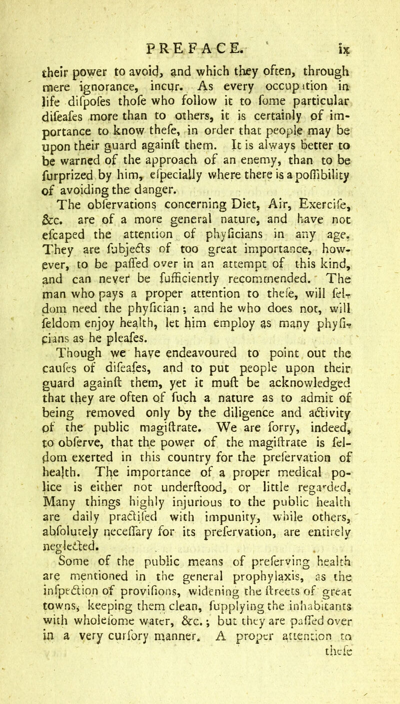 fcheir power to avoicj, and which they often, through mere ignorance, incijr. As every occupition in life difpofes thofe who follow it to feme particular difeafes more than to others, it is certainly pf im- portance to know thefe, in order that people may be upon their guard againft them. It is always Better to be warned of the approach of an enemy, than to be furprized by him, efpecially where there is a pofllbility of avoiding the danger. The obfervations concerning Diet, Air, Exercife, &c. are of a more general nature, and have not efcaped the attention of phyficians in any age. They are hibjeds of too great importance, how- ever, to be paffed over in an attempt of this kind, and can nevei^ be fufficiencly recommended. The man who pays a proper attention to thde, will fd? dorn need the phyfician; and he who does not, will ieldom enjoy health, let him employ as many phyrH plans as he pleafes. Though we have endeavoured to point out the caiifes of difeafes, and to put people upon their guard againft them, yet it muft be acknowledged that they are often of fuch a nature as to admit of being removed only by the diligence and adivity of the public magiftrate. We are forry, indeed, to obferve, that the power of the magiftrate is fd- dom exerted in this country for the prefervation of heajth. The importance of a proper medical po- lice is either not underftood, or little rega^'cled. Many things highly injurious to the public health are daily pradifed with impunity, while others, abfolutely neceftary for its prefervation, are entirely negkded. Some of the public means of preferving health are mentioned in the general prophylaxis, as the infpedio.n of provifions, widening the ftreets of great townSj keeping them clean, fupplying the inhabitants with wholeibme water, &c. •, but they are paffed over in a very curfory manner^ A proper attention to thefe