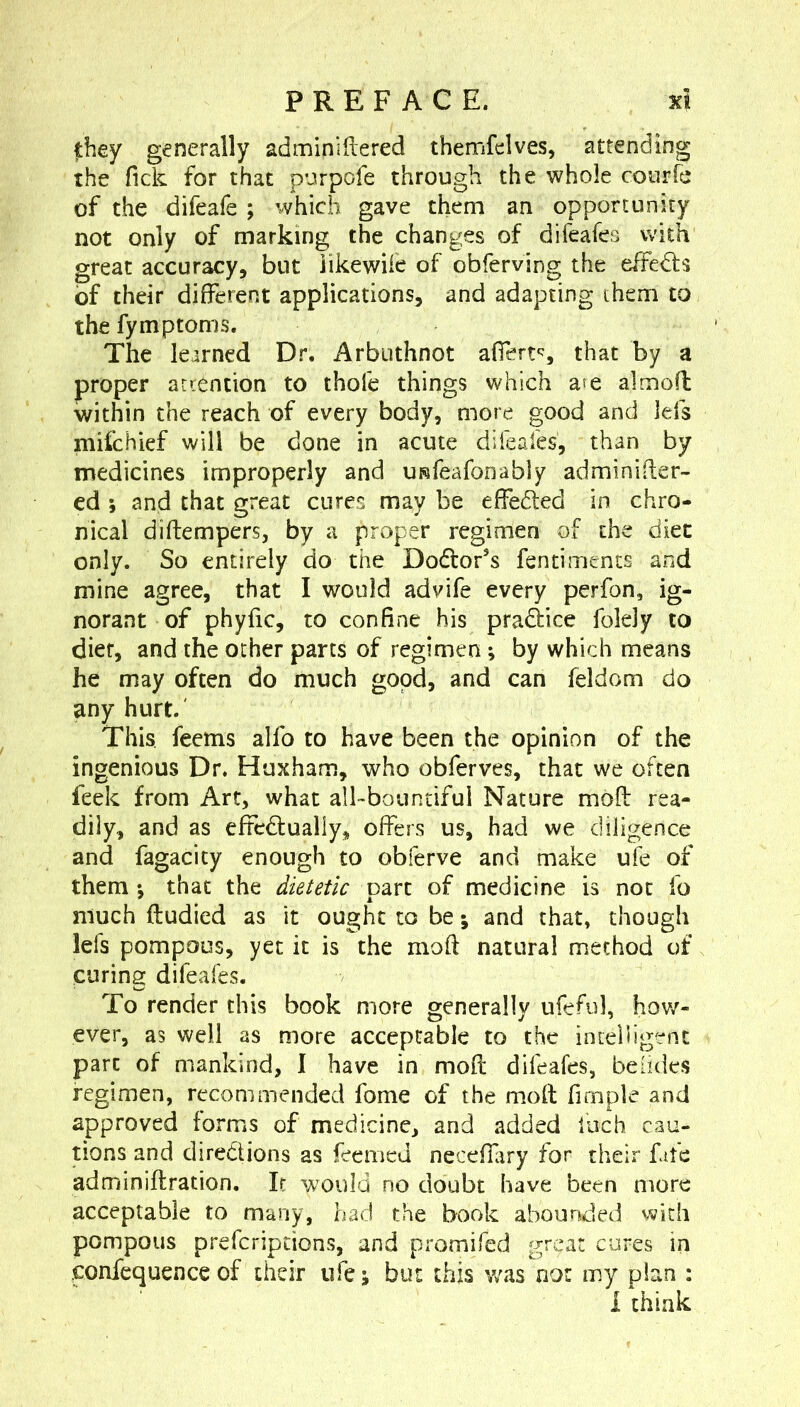 they generally adminiftered themfelves, attending the Tick for that p’jtrpofe through the whole courfe of the difeafe ; which gave them an opportunity not only of marking the changes of difeafes with great accuracy, but iikewiie of obferving the effects of their different applications, and adapting them to the fymptoms. The learned Dr. Arbuthnot afferts that by a proper attention to thole things which a?e almoft within the reach of every body, more good and Ids mifchief will be done in acute dileales, than by medicines improperly and URfeafonably adminider- ed ; and that great cures may be effeded in chro- nical diftempers, by a proper regimen of the diet only. So entirely do the Dodor’s fentiments and mine agree, that I would advife every perfon, ig- norant of phyfic, to confine his pradice folely to diet, and the ocher parts of regimen ; by which means he may often do much good, and can feldom do any hurt.' This, feems alfo to have been the opinion of the ingenious Dr. Huxham, who obferves, that we often feek from Art, what albbountiful Nature mod: rea- dily, and as efFcdually, offers us, had we diligence and fagacity enough to obferve and make uie of them-, that the dietetic part of medicine is not fo much ftudied as it ought to be; and that» though lefs pompous, yet it is the moft natural method of curing difeafes. To render this book more generally ufeful, hov/- ever, as well as more acceptable to the incelligent part of mankind, I have in mod difeafes, beddes regimen, recommended fome of the m»od fimple and approved forms of medicine, and added inch cau- tions and directions as feemed neceffary for their fate adminiftration. It would no doubt have been more acceptable to many, had the book abounded with pompous preferiptions, and promifed great cures in .confequence of their ufe; but this was not my plan : 1 think