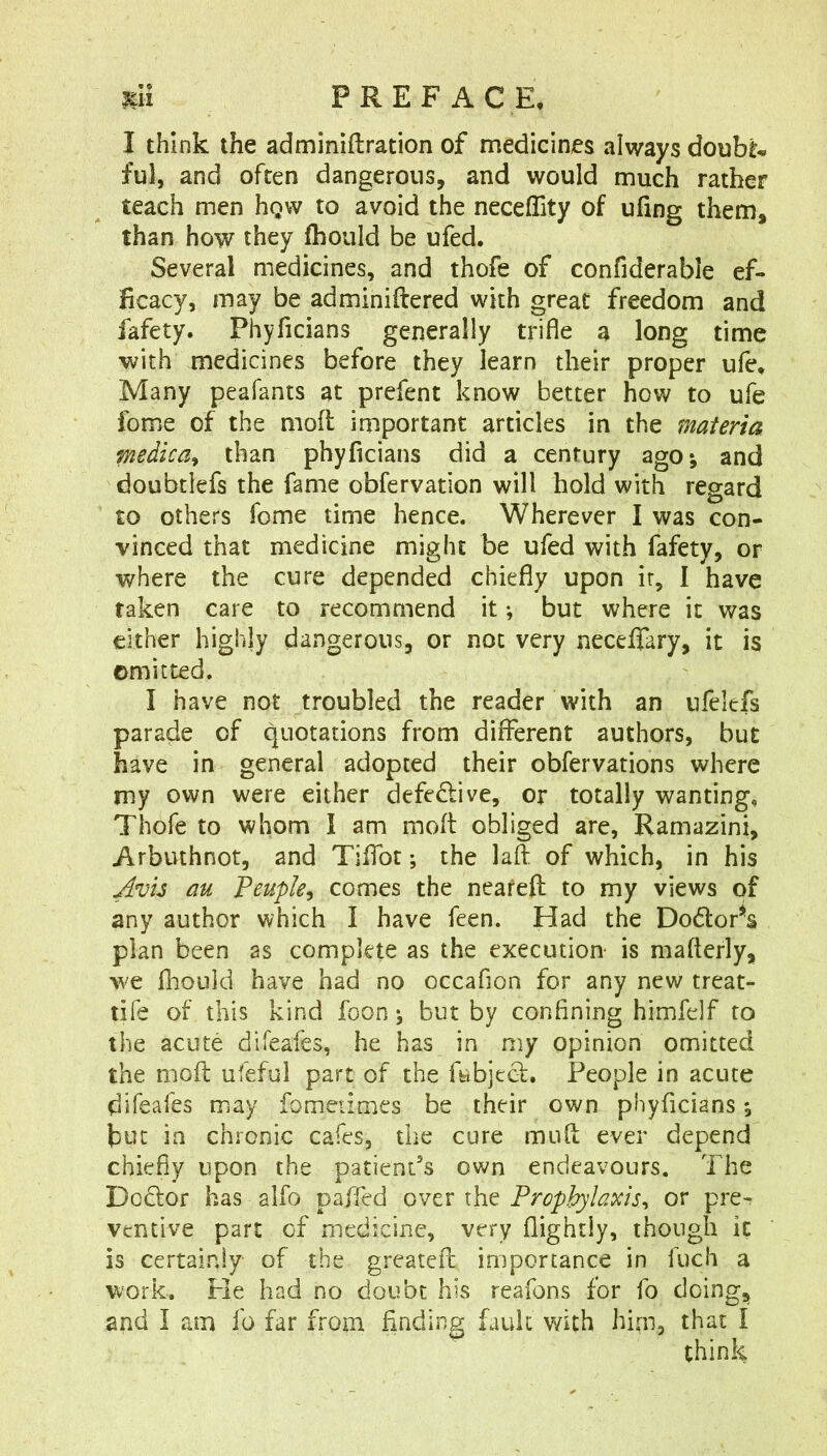 I think the adminiftration of medicines always doubts ful, and often dangerous^ and would much rather teach men hgw to avoid the neceffity of ufing them, than how they fhould be ufed. Several medicines, and thofe of confiderable ef- ficacy, may be adminiftered with great freedom and fafety. PhyTicians generally trifle a long time with medicines before they learn their proper ufe. Many peafants at prefent know better how to ufe fome of the mod important articles in the materia medica^ than phyficians did a century ago*, and doubtlefs the fame obfervation will hold with regard to others fome time hence. Wherever I was con- vinced that medicine might be ufed with fafety, or where the cure depended chiefly upon it, I have taken care to recommend it; but where it was either highly dangerous, or not very neceflary, it is omitted. I have not troubled the reader with an nfelefs parade of quotations from different authors, but have in general adopted their obfervations where my own were either defective, or totally wanting, Thofe to whom I am mod obliged are, Ramazini, Arbuthnot, and Tiffot; the lad of which, in his Avi3 au Peuple^ comes the neafeft to my views of any author which I have feen. Had the Dodor^s plan been as complete as the execution- is maderly, we fhouid have had no occafion for any new treat- tife of this kind foon j but by confining himfelf to the acute difeafes, he has in my opinion omitted the mod ufeful part of the dibjeGf. People in acute difeafes may fometimes be their own phyficians *, but in chronic cafes, the cure mud ever depend chiefly upon the patient’s own endeavours. The Dedor has alfo paffed over the Prophylaxis^ or pre^ ventive part of medicine, very flightiy, though it is certainly of the greated importance in fuch a work. Fie had no doubt his reafons for fo doing, and I am fo far from finding fault with him, that I think