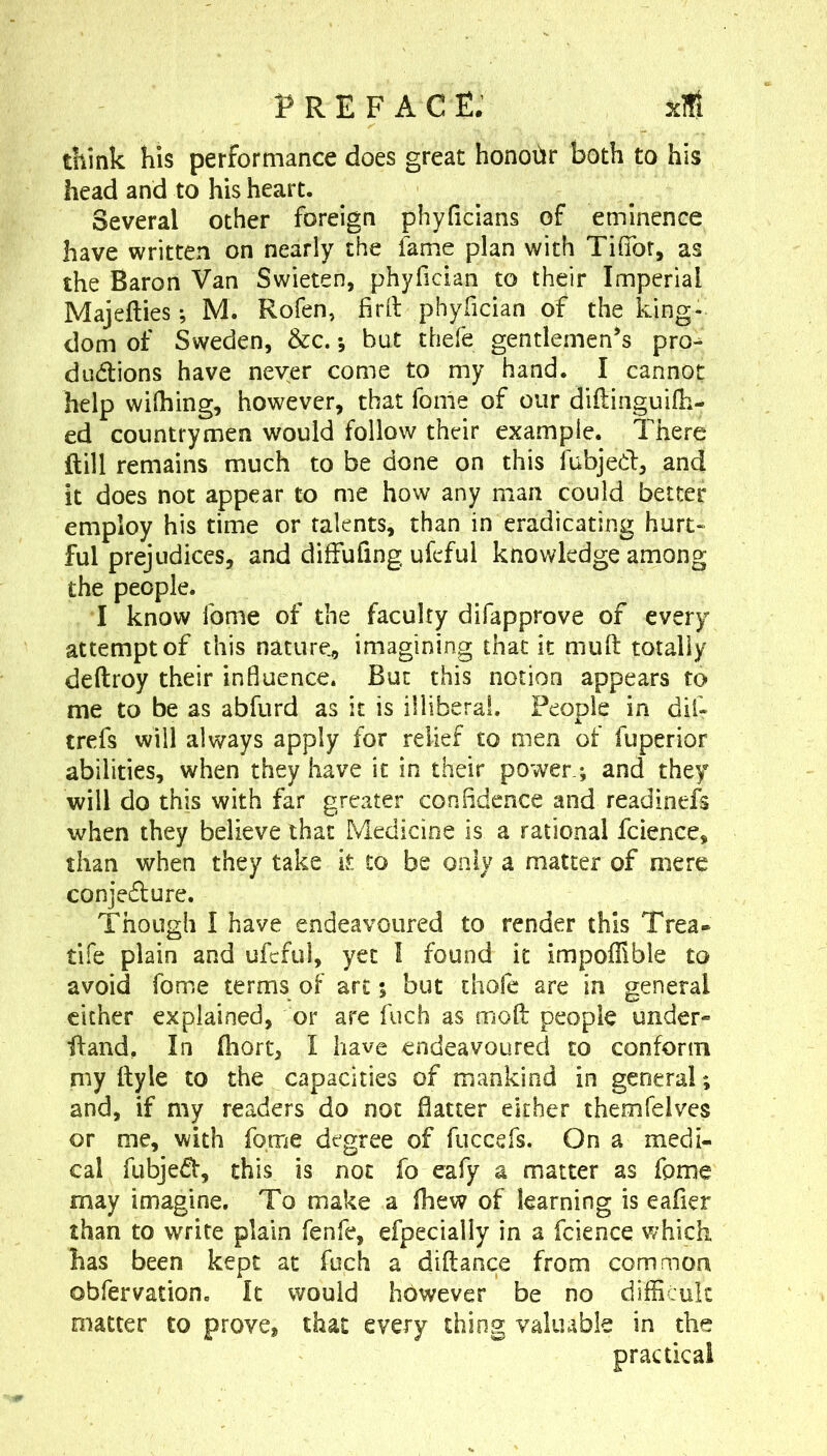 think his performance does great honour both to his head and to his heart. Several other foreign phyficians of eminence have written on nearly the fame plan with Tifibr, as the Baron Van Swieten, phyfician to their Imperial Majefties; M. Rofen, firll phyfician of the king- dom of Sweden, &c. *, but thefe gentlemen's pro- dudtions have never come to my hand. I cannot help wifhing, however, that fonie of our diftinguifh- ed countrymen would follow their example. There ftill remains much to be done on this fubjed, and it does not appear to me how any man could better employ his time or talents, than in eradicating hurt- ful prejudices, and diffufing ufeful knowledge among the people. I know fome of the faculty difapprove of every attempt of this nature., imagining that it muft totally deftroy their influence. But this notion appears to me to be as abfurd as it is illiberal. People in dif- trefs will always apply for relief to men of fuperior abilities, when they have it in their power.*, and they will do this with far greater confidence and readinefs when they believe that Medicine is a rational fcience, than when they take it to be only a matter of mere conjedure. Though I have endeavoured to render this Trea* tife plain and ufeful, yet I found it impoffible to avoid fome terms of art; but thofe are in general cither explained, or are fuch as mod people under- fland. In Ihort, I have endeavoured to conform rny ftyle to the capacities of mankind in general; and, if my readers do not flatter either themfelves or me, with fome degree of fuccefs. On a medi- cal fubjed, this is not fo eafy a matter as fome may imagine. To make a fhew of learning is eafler than to write plain fenfe, efpecially in a fcience v/hich has been kept at fuch a diftance from common obfervation. It would however be no difficult matter to prove, that every thing valuable in the practical