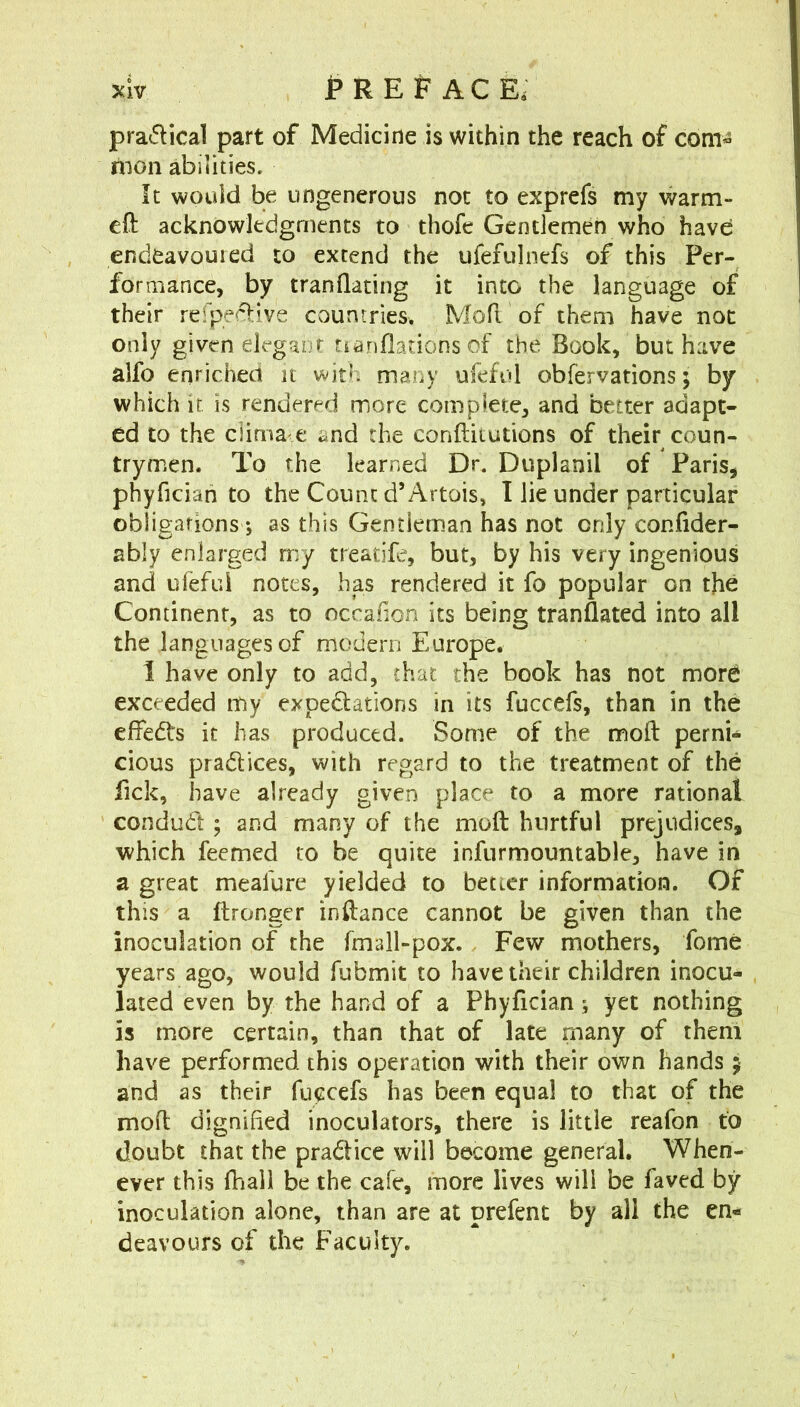 pra<5lical part of Medicine is within the reach of com- ilnon abilities. It would be ungenerous not to exprefs my warm- eft acknowledgments to thofe Gentlemen who have endeavoured to extend the ufefulnefs of this Per- formance, by tranflating it into the language of their relpe«:ftive couniries. Moft of them have not only given elegant tianflations of the Book, but have alfo enriched it with many ufeful obfervations; by which if is rendered more complete, and better adapt- ed to the dima e and the conftilutions of their coun- trymen. To the learned Dr. Duplanil of Paris, phyficiah to the Count d’Artois, I lie under particular obligafions *, as this Gentleman has not only confider- ably enlarged my treatife, but, by his very ingenious and ufefui notes, has rendered it fo popular on the Continent, as to occafion its being tranflated into all the languages of modern Europe. I have only to add, chat the book has not more exceeded my expedlations in its fuccefs, than in the cftedts it has produced. Some of the moft perni- cious pradices, with regard to the treatment of the Tick, have already given place to a more rational conduit; and many of the moft hurtful prejudices, which feemed to be quite infurmountable, have in a great meafure yielded to better information. Of this a ftronger inftance cannot be given than the inoculation of the fmall-pox.. Few mothers, fome years ago, would fubmit to have their children inocu- lated even by the hand of a Phyfician j yet nothing is more certain, than that of late many of them have performed this operation with their own hands 5 and as their fuccefs has been equal to that of the moft dignified inoculators, there is little reafon fo doubt that the pradice will become general. When- ever this fhall be the cafe, more lives will be faved by inoculation alone, than are at prefent by all the en- deavours of the Faculty.