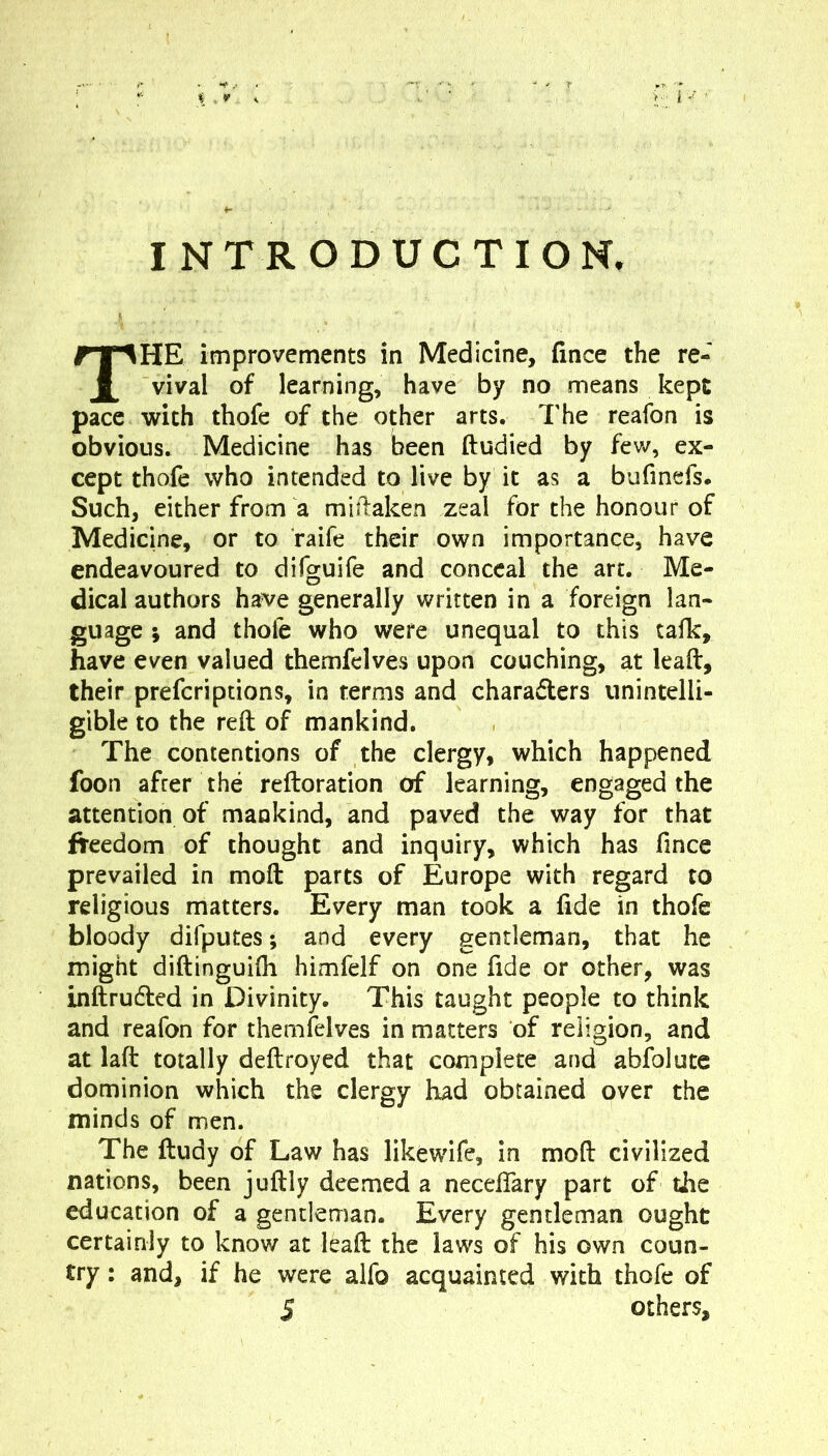 INTRODUCTION. The improvements in Medicine, fince the re- vival of learning, have by no means kept pace with thofe of the other arts. The reafon is obvious. Medicine has been ftudied by fev/, ex- cept thofe who intended to live by it as a bufmcfs. Such, either from a miilaken zeal for the honour of Medicine, or to raife their own importance, have endeavoured to difguife and conceal the art. Me- dical authors ha^^e generally written in a foreign lan- guage •, and thofe who were unequal to this tafk, have even valued themfelves upon couching, at lead, their preferiptions, in terms and characters unintelli- gible to the reft of mankind. The contentions of the clergy, which happened foon after the reftoration of learning, engaged the attention of mankind, and paved the way for that freedom of thought and inquiry, which has fince prevailed in moft parts of Europe with regard to religious matters. Every man took a fide in thofe bloody difputes; and every gentleman, that he might diftinguifli himfelf on one fide or other, was inftruCfed in Divinity. This taught people to think and reafon for themfelves in matters of religion, and at laft totally deftroyed that complete and abfolute dominion which the clergy had obtained over the minds of men. The ftudy of Law has likewdfe, in moft civilized nations, been juftly deemed a neceftary part of the education of a gentleman. Every gentleman ought certainly to know at leaft the laws of his own coun- try : and, if he were alfo acquainted with thofe of