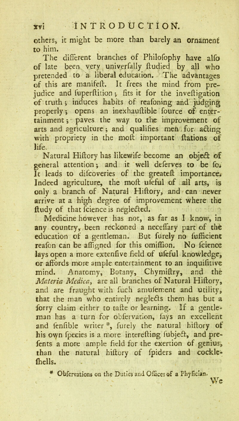 others^ it might be more than barely an ornament to him. The different branches of Philofophy have alfo of late beeiv very univerfally ftiidied by all who pretended to \ liberal edneauon. The advantages of this are manifeft. It frees the mind from pre- judice and fuperftition •, fits it for the inveftigation of truth ; induces habits of reafoning and judging properly; opens an inexhauftibie fource of enter- tainment;- paves the way to tlie improvement of arts and agriculture; and qualifies men.for ading with propriety in the moft important ftations of life. Natural Hiftory has likewife become an objeA of general attention; and it well deferves to be fo^ It leads to difeoveries of the greateft importance^ Indeed agriculture, the moft ufeful of all arts, is only a branch of Natural Hiftory, and can never arrive at a high degree of improvement where the ftudy of that Icience is negledled. Medicine however has not, as far as I know, in any country,^ been reckoned a neceftary part of the education of a gentleman. But furely no fufiicient reafon can be afligned for this omiflion. No fcience lays open a more extenfive field of ufeful knowledge, or affords more ample entertainment to an inquifitivc mind. Anatomy, Botany, Chymiftry, and the Materia Medica, are ail branches of Natural Hiftory, and are fraught with fuch amufement and utility, that the man who entirely negleds them has but a forty claim either to tafte or learning. If a gentle- man has a turn for obfervation, fays an excellent and fenfible writer furely the natural hiftory of his own fpecies is a more interefting fubjed, and pre« fents a more ample field for the exertion of genius, than the natural hiftory of fpiders and cockle- (hells. Obfervations on the Duties and Ofaces of a Phyficlan. We