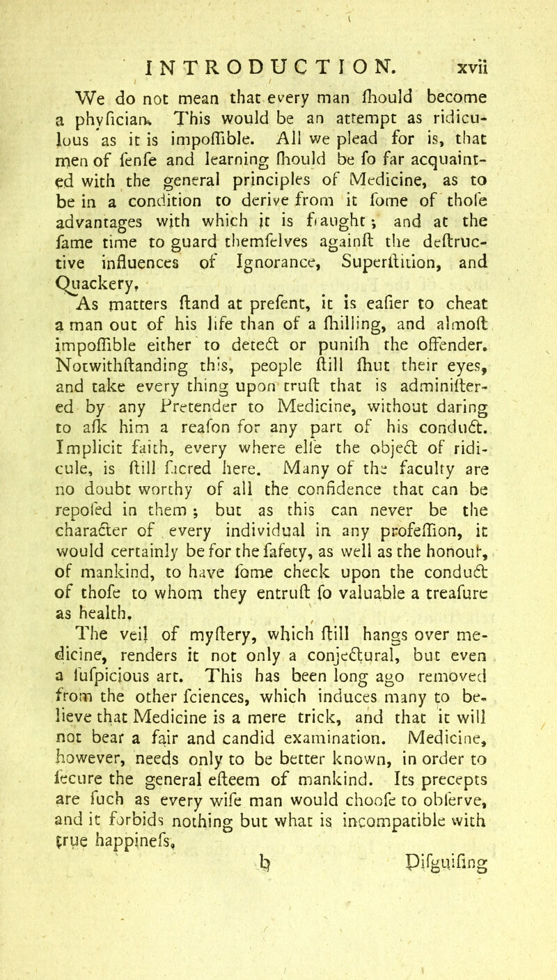 We do not mean that every man iliould become a phyfician^ This would be an attempt as ridicu- lous as it is impoffible. All we plead for is, that men of fenfe and learning fhould be fo far acquaint- ed with the general principles of Medicine, as to be in a condition to derive from it fome of thofe advantages with which it is fiaught *, and at the fame time to guard themfelves againfl the dcftruc- tive influences of Ignorance, Superllition, and Quackery, As matters (land at prefent, it is eafier to cheat a man out of his life than of a fhilling, and almoft impofTible either to deted: or punilh the offender. Nocwithftanding this, people ftill fhut their eyes, and take every thing upon trufl: that is adminifter- ed by any Pretender to Medicine, without daring to aflc him a reafon for any part of his condud. Implicit faith, every where elfe the objed of ridi- cule, is (fill ficred here. Many of the faculty are no doubt worthy of all the confidence that can be repofed in them; but as this can never be the charader of every individual in any profeflion, it would certainly be for the fafety, as well as the honoul*, of mankind, to have fame check upon the condud of thofe to whom they entruft fo valuable a treafurc as health. The veil of mydery, which flill hangs over me- dicine, renders it not only a conjedural, but even a fufpicious art. This has been long ago removed from the other fciences, which induces many to be« lieve that Medicine is a mere trick, and that it will not bear a fair and candid examination. Medicine, however, needs only to be better known, in order to fee 11 re the general efleem of mankind. Its precepts are fuch as every wife man would choofe to obferve, and it forbids nothing but what is incompatible with frue happinefs, k Pirguifing