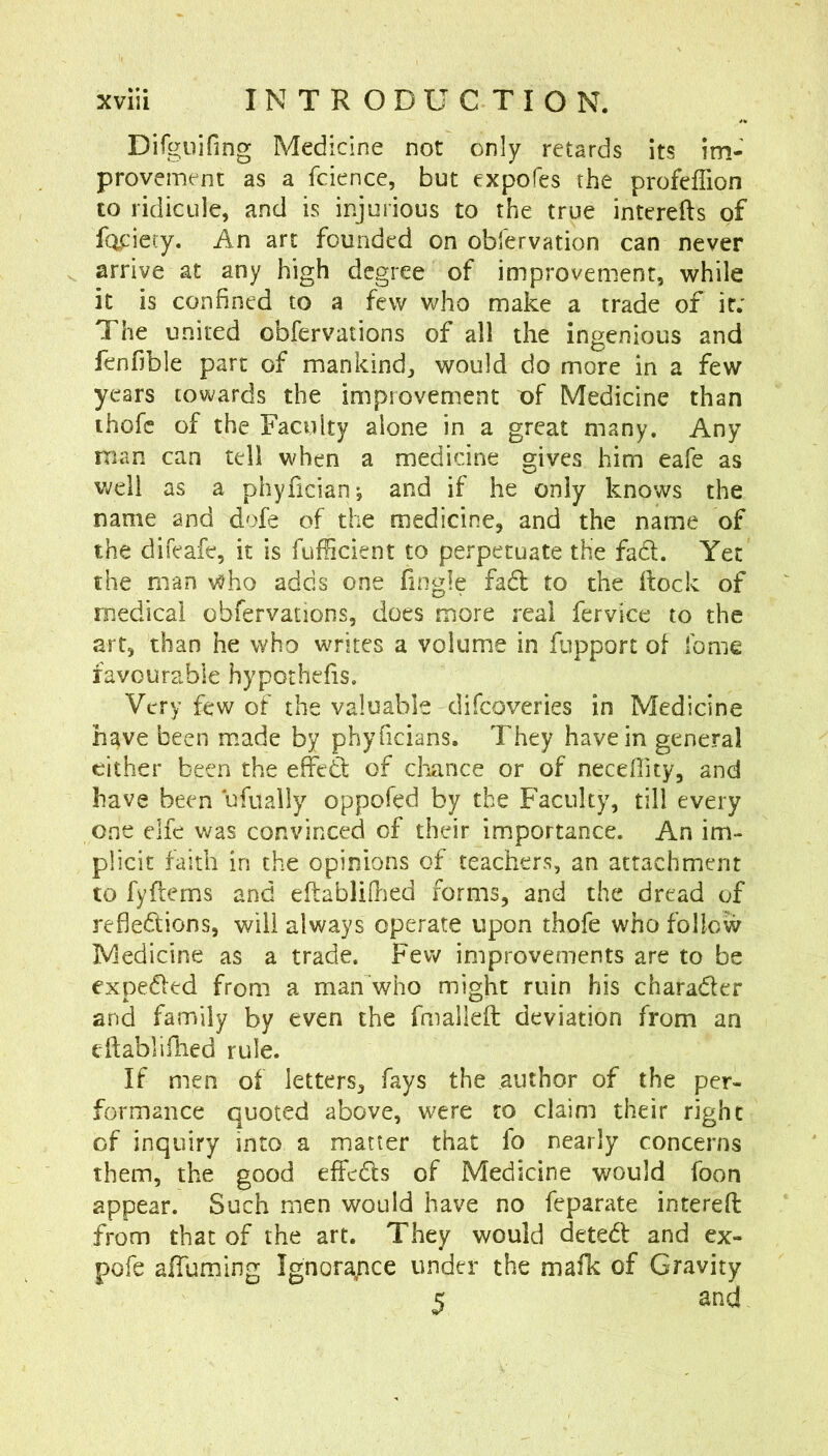Dilgiiifing Medicine not only retards its im- provement as a fciencc, but expofes the profeflion to ridicule, and is injurious to the true interefts of fopiety. An art founded on obfervation can never arrive at any high degree of improvement, while it is confined to a few who make a trade of it; The united obfervations of all the ingenious and fenfible part of mankind, would do more in a few years towards the improvement X)f Medicine than thofc of the Faculty alone in a great many. Any man can tell when a medicine gives him eafe as v;eli as a phyfician; and if he only knows the name and dofe of the medicine, and the name of the difeafe, it is fufHcient to perpetuate the fad. Yet the man v^ho adds one fingle fad to the ilock of medical obfervations, does more real fervice to the art, than he who writes a volume in fupport of fome favourable hypothefis. Very few of the valuable difeoveries in Medicine have been made by phyficians. They have in general cither been the effed of cliance or of necefiity, and have been ufually oppofed by the Faculty, till every one elfe was convinced of their importance. An im- plicit faith in the opinions of teachers, an attachment to fyflerns and eflablillied forms, and the dread of refledions, will always operate upon thofe who follow Medicine as a trade. Few improvements are to be expeded from a man who might ruin his charader and family by even the fmalleft deviation from an cftabllfhed rule. If men of letters, fays the author of the per- formance quoted above, were to claim their right of inquiry into a matter that fo nearly concerns them, the good effeds of Medicine would foon appear. Such men would have no feparate interefi: from that of the art. They would deted and ex- pofe affuming Ignora/ice under the mafk of Gravity 5