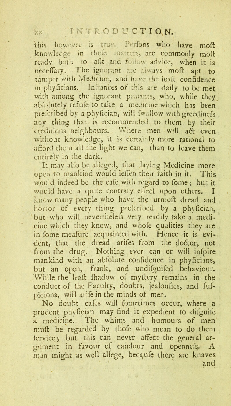 'I TR O D U C T I O N. this how’/er is trup-. Perfons who have moft knowk\igt »n thefe juauers, are commonly moft ready both 'O afk and tuilow advice, when it h necefiary. The ignorant are always moil apt to tamper with Medn ine, and h.we rhe ieafi confidence in phyficians. inB-anccs or’ this a-e daily to be met with among the ignorant pe^iiams, who, while they abfolutcly refufe to cake a mcwocirie which has been prefcribed by a phyfician, will fwJlow with greedinefs any thirrg that is recommended to them by their credulous neighbours. Where men wdl adi even without knowledge, it is certai -'ly more rational to afford them all the light we can, thaii to leave them entirely in the dark. It may alfo be alleged, that laying Medicine more open to mankind would lefien their faith in it. This would indeed be the cafe with regard to fome; but it would have a quite contrary died upon others. I know many people who have th^ utmoft dread and horror of every thing prefcribed by a phyfician, but who will neverthelefs very readily take a medi- cine which they know, and whofe qualities they are in fome meafure acquainted with. Hence it is evi- dent, that the dread arifes from the dodor, not from the drug. Nothing ever can or will infpire mankind with an abfolute confidence in phyficians, but an open, frank, and undifguifed behaviour. While the kaft fhadow of myftery remains in tho conduct of the Faculty, doubts, jealoufies, and fuf- picions, will arife in the minds of men. No doubt cafes will fomctimes occur, where a prudent phyfician may find it expedient to difguife a medicine. The whims and humours of men mnfi: be regarded by thofe who mean to do them fervice *, but this can never affect the general ar- gument in favour of candour and opennefs. A man might as well allege, becaufe there are knaves